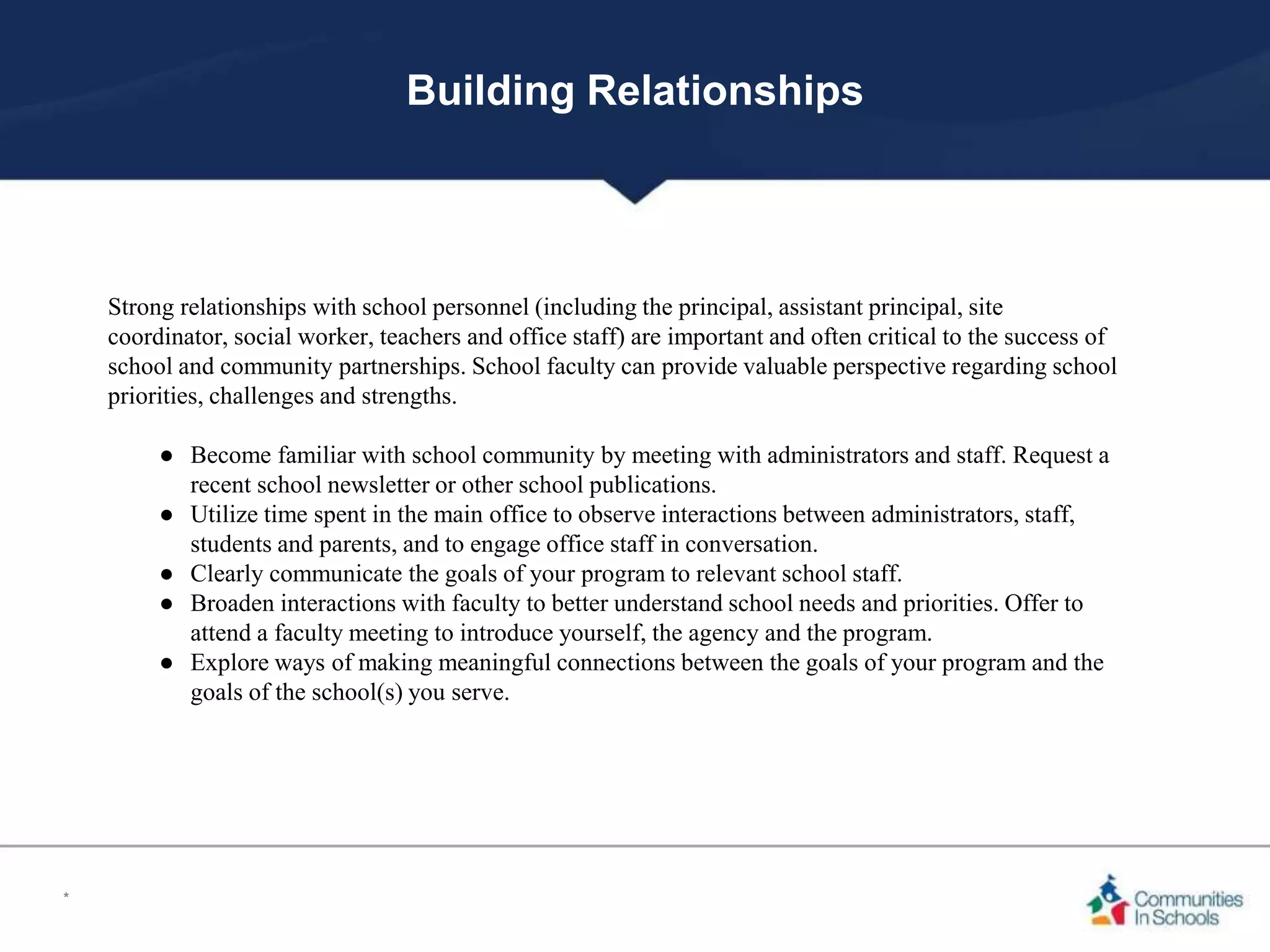 Building Relationships
Strong relationships with school personnel (including the principal, assistant principal, site
coordinator, social worker, teachers and office staff) are important and often critical to the success of
school and community partnerships. School faculty can provide valuable perspective regarding school
priorities, challenges and strengths.
● Become familiar with school community by meeting with administrators and staff. Request a
recent school newsletter or other school publications.
● Utilize time spent in the main office to observe interactions between administrators, staff,
students and parents, and to engage office staff in conversation.
● Clearly communicate the goals of your program to relevant school staff.
● Broaden interactions with faculty to better understand school needs and priorities. Offer to
attend a faculty meeting to introduce yourself, the agency and the program.
● Explore ways of making meaningful connections between the goals of your program and the
goals of the school(s) you serve.
*
 