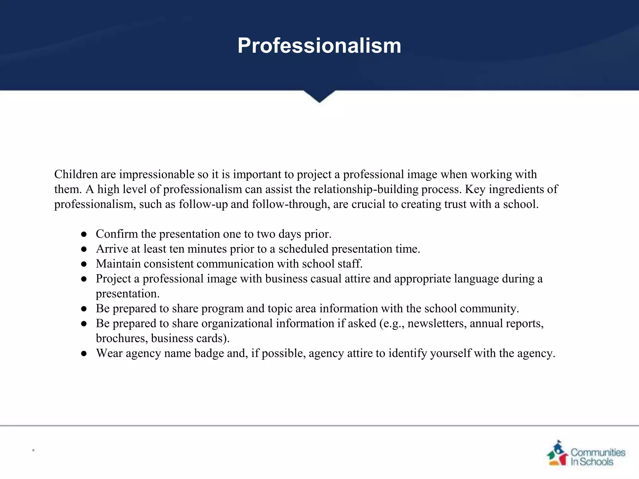 Professionalism
Children are impressionable so it is important to project a professional image when working with
them. A high level of professionalism can assist the relationship-building process. Key ingredients of
professionalism, such as follow-up and follow-through, are crucial to creating trust with a school.
● Confirm the presentation one to two days prior.
● Arrive at least ten minutes prior to a scheduled presentation time.
● Maintain consistent communication with school staff.
● Project a professional image with business casual attire and appropriate language during a
presentation.
● Be prepared to share program and topic area information with the school community.
● Be prepared to share organizational information if asked (e.g., newsletters, annual reports,
brochures, business cards).
● Wear agency name badge and, if possible, agency attire to identify yourself with the agency.
*
 