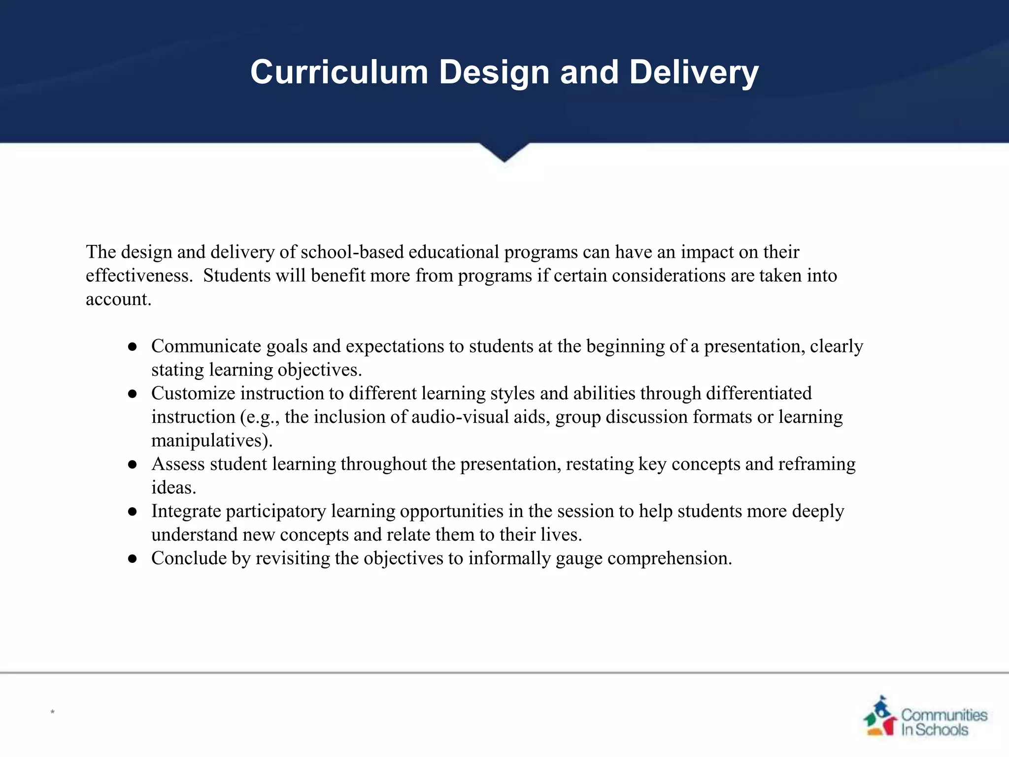 Curriculum Design and Delivery
The design and delivery of school-based educational programs can have an impact on their
effectiveness. Students will benefit more from programs if certain considerations are taken into
account.
● Communicate goals and expectations to students at the beginning of a presentation, clearly
stating learning objectives.
● Customize instruction to different learning styles and abilities through differentiated
instruction (e.g., the inclusion of audio-visual aids, group discussion formats or learning
manipulatives).
● Assess student learning throughout the presentation, restating key concepts and reframing
ideas.
● Integrate participatory learning opportunities in the session to help students more deeply
understand new concepts and relate them to their lives.
● Conclude by revisiting the objectives to informally gauge comprehension.
*
 