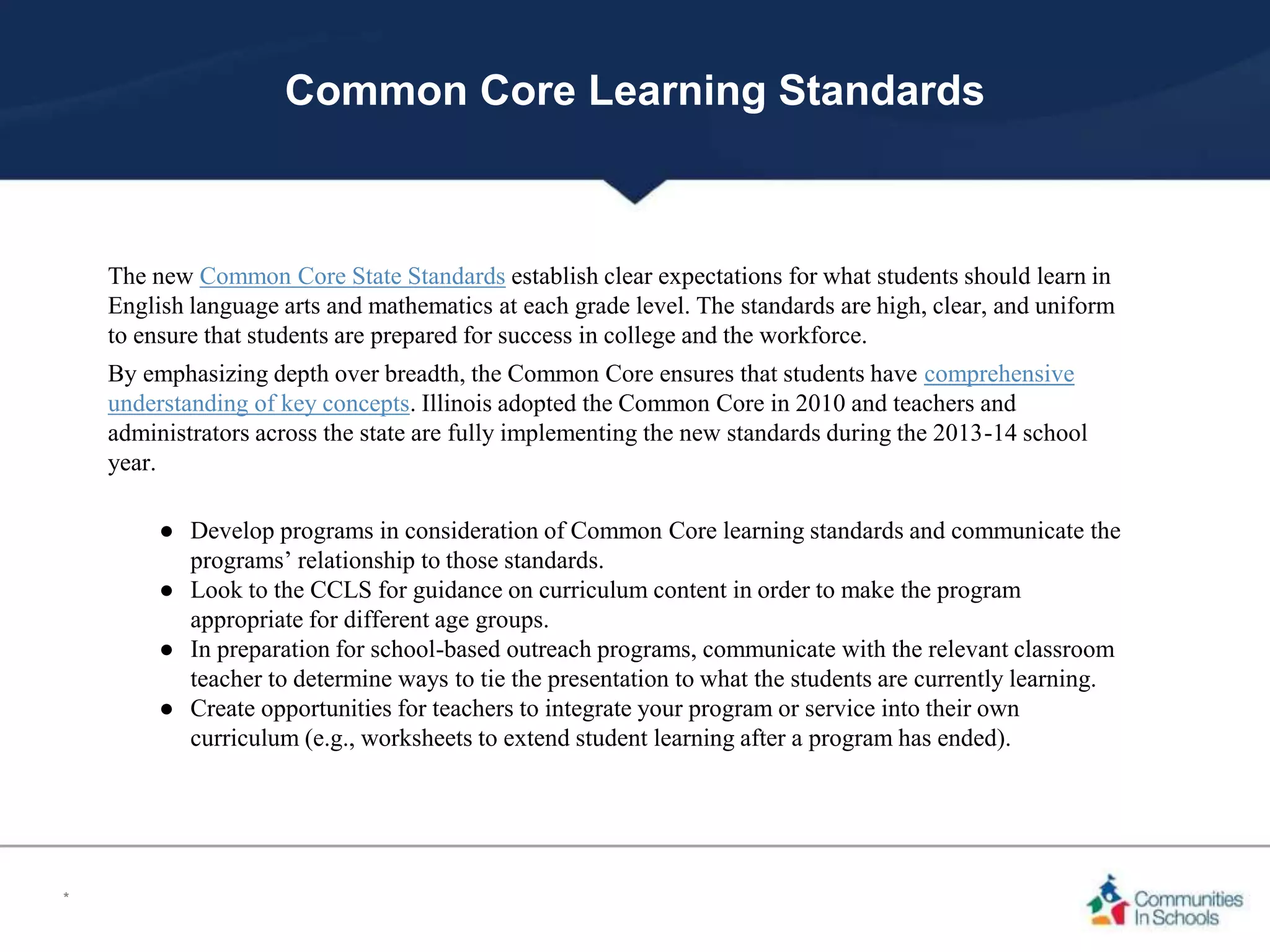 Common Core Learning Standards
The new Common Core State Standards establish clear expectations for what students should learn in
English language arts and mathematics at each grade level. The standards are high, clear, and uniform
to ensure that students are prepared for success in college and the workforce.
By emphasizing depth over breadth, the Common Core ensures that students have comprehensive
understanding of key concepts. Illinois adopted the Common Core in 2010 and teachers and
administrators across the state are fully implementing the new standards during the 2013-14 school
year.
● Develop programs in consideration of Common Core learning standards and communicate the
programs’ relationship to those standards.
● Look to the CCLS for guidance on curriculum content in order to make the program
appropriate for different age groups.
● In preparation for school-based outreach programs, communicate with the relevant classroom
teacher to determine ways to tie the presentation to what the students are currently learning.
● Create opportunities for teachers to integrate your program or service into their own
curriculum (e.g., worksheets to extend student learning after a program has ended).
*
 