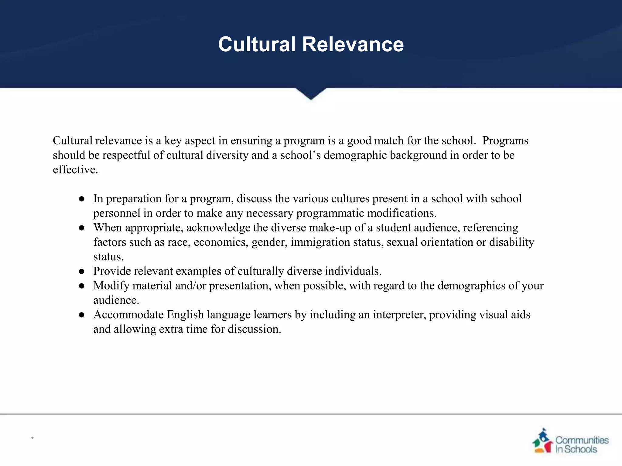 Cultural Relevance
Cultural relevance is a key aspect in ensuring a program is a good match for the school. Programs
should be respectful of cultural diversity and a school’s demographic background in order to be
effective.
● In preparation for a program, discuss the various cultures present in a school with school
personnel in order to make any necessary programmatic modifications.
● When appropriate, acknowledge the diverse make-up of a student audience, referencing
factors such as race, economics, gender, immigration status, sexual orientation or disability
status.
● Provide relevant examples of culturally diverse individuals.
● Modify material and/or presentation, when possible, with regard to the demographics of your
audience.
● Accommodate English language learners by including an interpreter, providing visual aids
and allowing extra time for discussion.
*
 