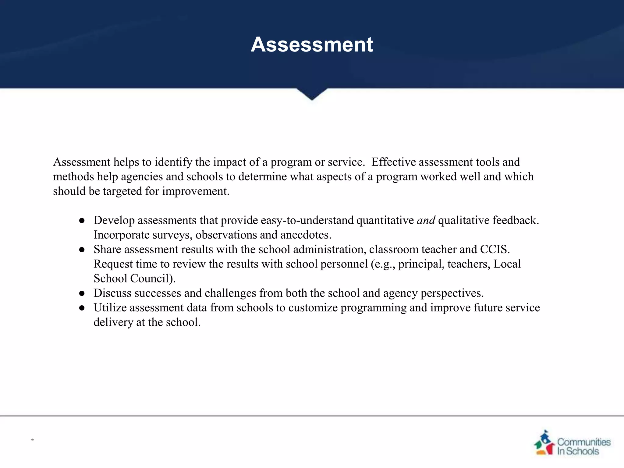 Assessment
Assessment helps to identify the impact of a program or service. Effective assessment tools and
methods help agencies and schools to determine what aspects of a program worked well and which
should be targeted for improvement.
● Develop assessments that provide easy-to-understand quantitative and qualitative feedback.
Incorporate surveys, observations and anecdotes.
● Share assessment results with the school administration, classroom teacher and CCIS.
Request time to review the results with school personnel (e.g., principal, teachers, Local
School Council).
● Discuss successes and challenges from both the school and agency perspectives.
● Utilize assessment data from schools to customize programming and improve future service
delivery at the school.
*
 