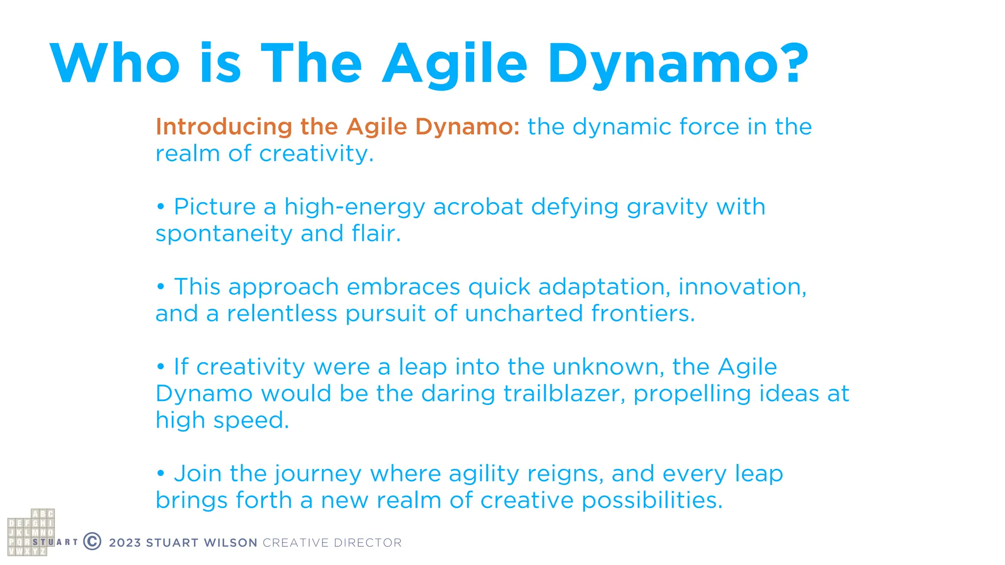 Who is The Agile Dynamo?
© 2023 STUART WILSON CREATIVE DIRECTOR
Introducing the Agile Dynamo: the dynamic force in the
realm of creativity.
• Picture a high-energy acrobat defying gravity with
spontaneity and
fl
air.
• This approach embraces quick adaptation, innovation,
and a relentless pursuit of uncharted frontiers.
• If creativity were a leap into the unknown, the Agile
Dynamo would be the daring trailblazer, propelling ideas at
high speed.
• Join the journey where agility reigns, and every leap
brings forth a new realm of creative possibilities.
 