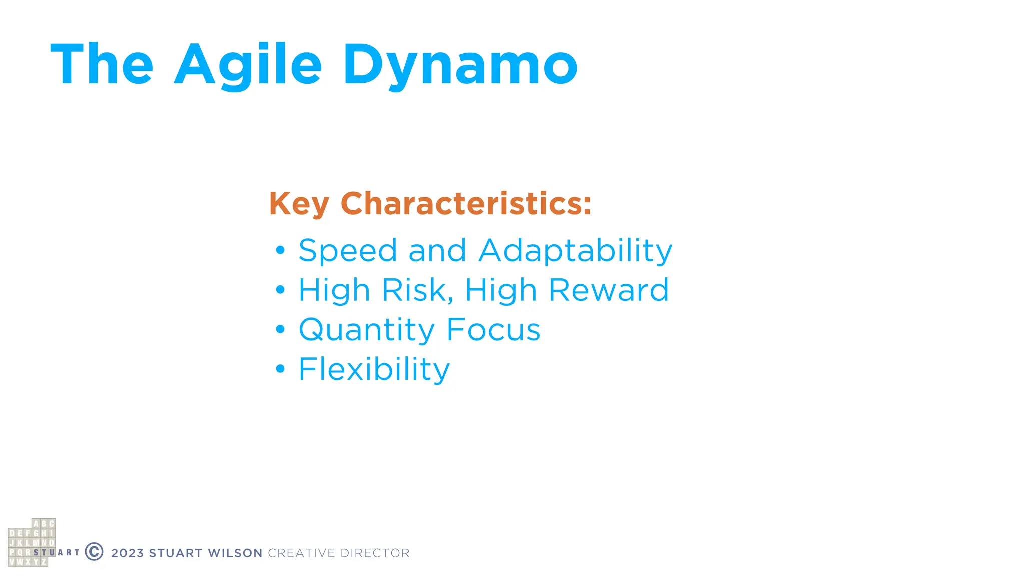 © 2023 STUART WILSON CREATIVE DIRECTOR
• Speed and Adaptability
• High Risk, High Reward
• Quantity Focus
• Flexibility
Key Characteristics:
The Agile Dynamo
 