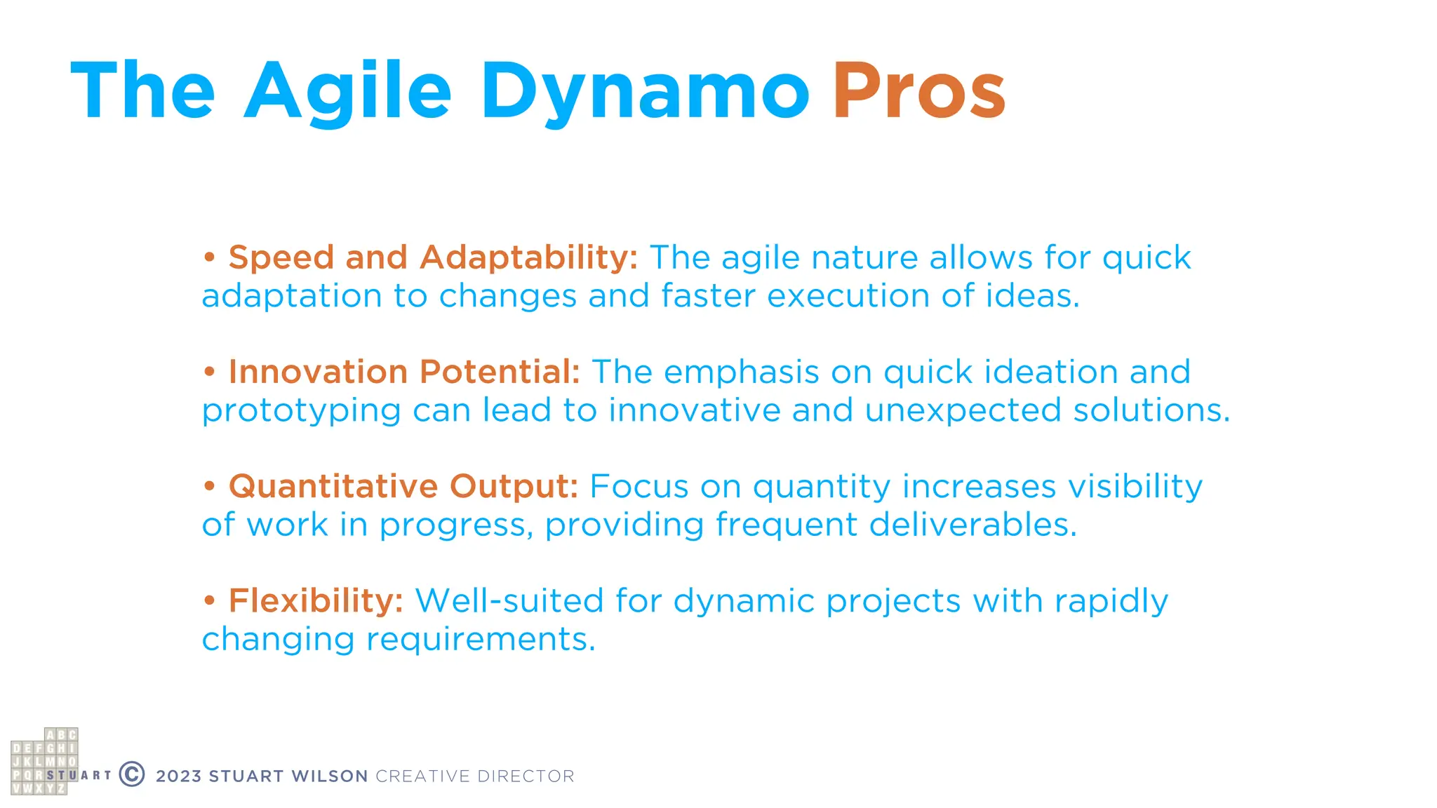 The Agile Dynamo
© 2023 STUART WILSON CREATIVE DIRECTOR
• Speed and Adaptability: The agile nature allows for quick
adaptation to changes and faster execution of ideas.
• Innovation Potential: The emphasis on quick ideation and
prototyping can lead to innovative and unexpected solutions.
• Quantitative Output: Focus on quantity increases visibility
of work in progress, providing frequent deliverables.
• Flexibility: Well-suited for dynamic projects with rapidly
changing requirements.
Pros
 
