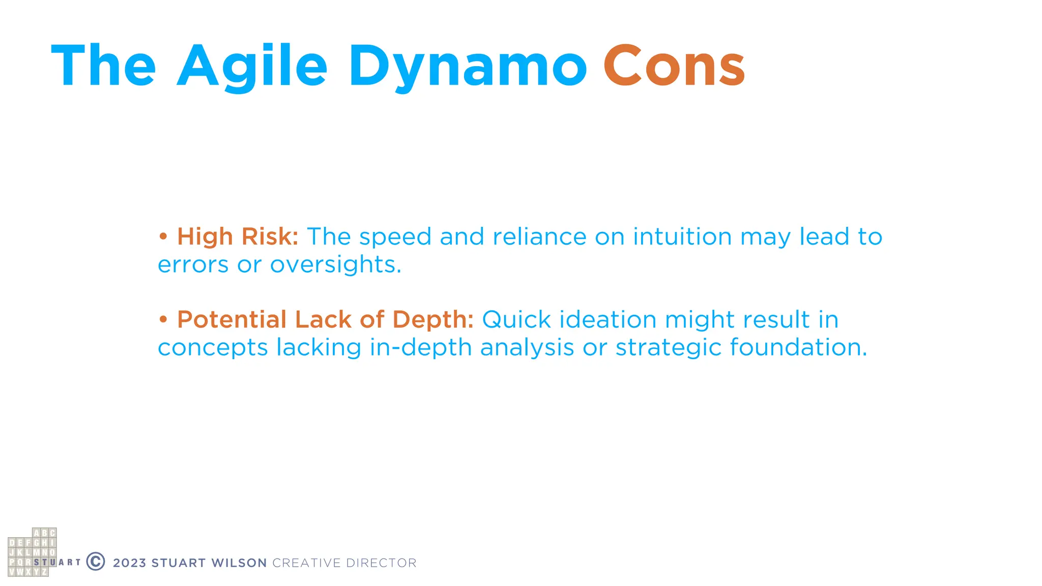 The Agile Dynamo
© 2023 STUART WILSON CREATIVE DIRECTOR
• High Risk: The speed and reliance on intuition may lead to
errors or oversights.
• Potential Lack of Depth: Quick ideation might result in
concepts lacking in-depth analysis or strategic foundation.
Cons
 