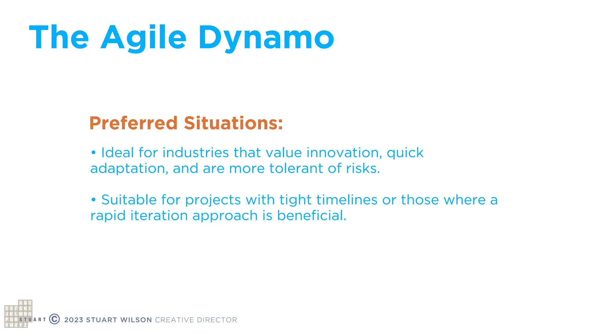 The Agile Dynamo
© 2023 STUART WILSON CREATIVE DIRECTOR
Preferred Situations:
• Ideal for industries that value innovation, quick
adaptation, and are more tolerant of risks.
• Suitable for projects with tight timelines or those where a
rapid iteration approach is bene
fi
cial.
 