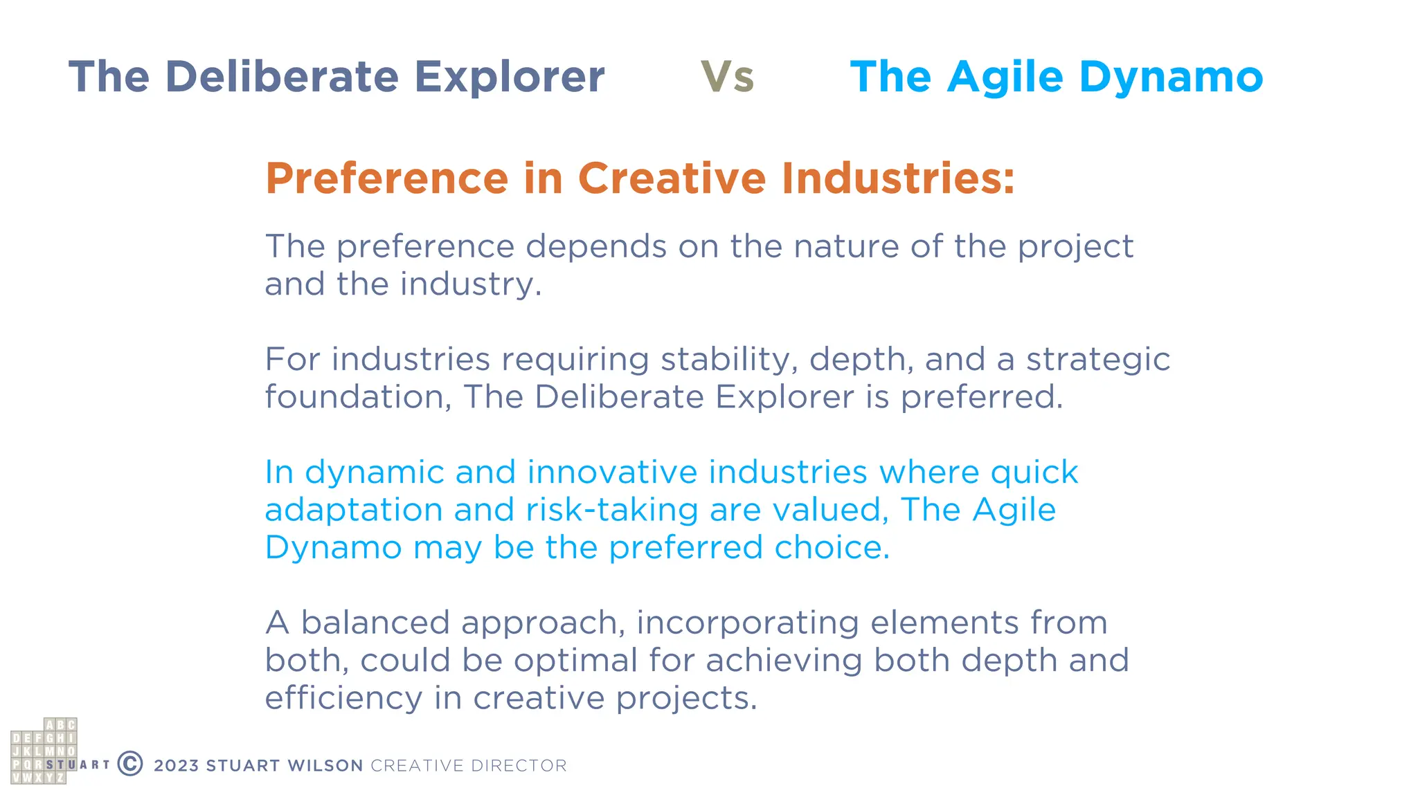 The Deliberate Explorer The Agile Dynamo
Vs
Preference in Creative Industries:
The preference depends on the nature of the project
and the industry.
For industries requiring stability, depth, and a strategic
foundation, The Deliberate Explorer is preferred.
In dynamic and innovative industries where quick
adaptation and risk-taking are valued, The Agile
Dynamo may be the preferred choice.
A balanced approach, incorporating elements from
both, could be optimal for achieving both depth and
ef
fi
ciency in creative projects.
© 2023 STUART WILSON CREATIVE DIRECTOR
 