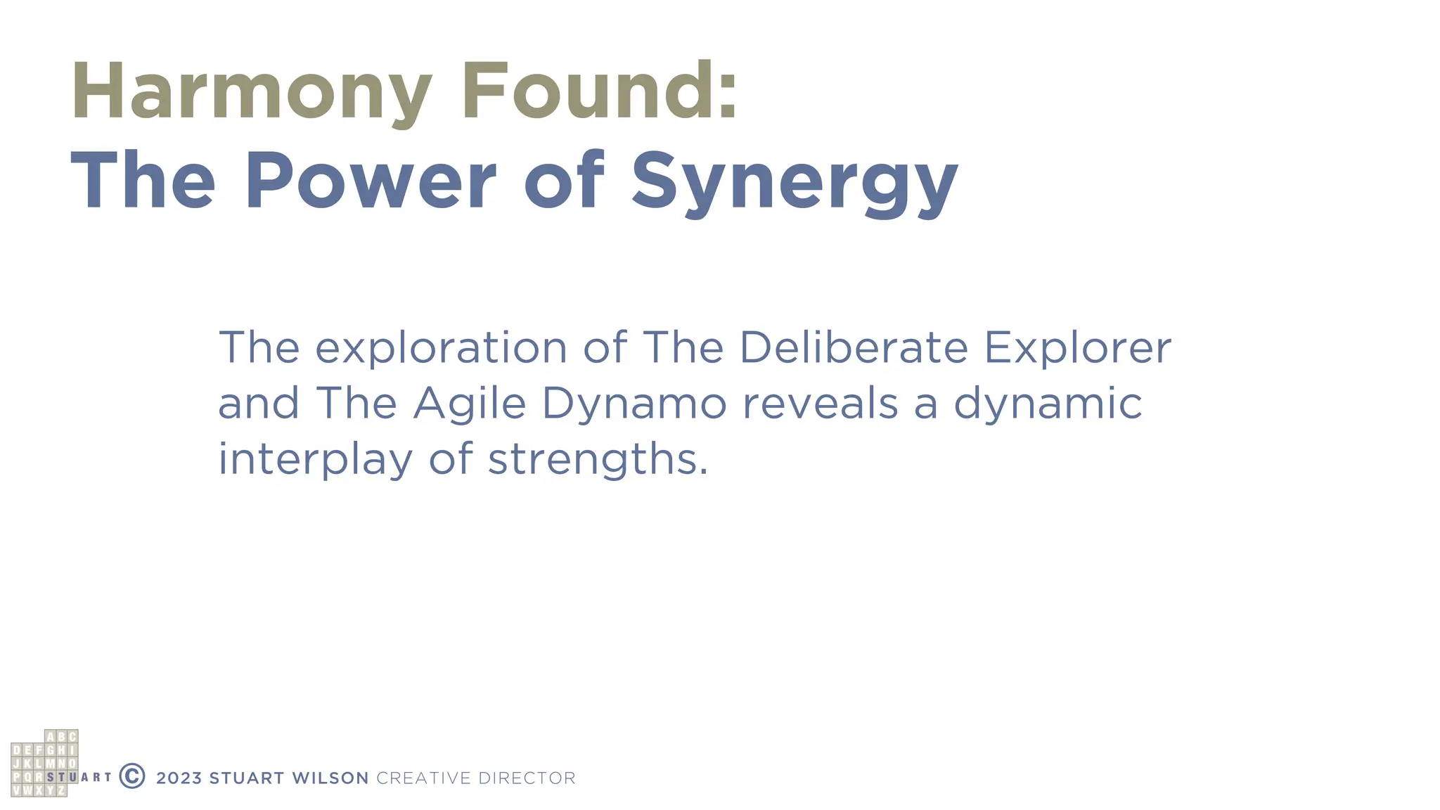 Harmony Found:
The Power of Synergy
© 2023 STUART WILSON CREATIVE DIRECTOR
The exploration of The Deliberate Explorer
and The Agile Dynamo reveals a dynamic
interplay of strengths.
 