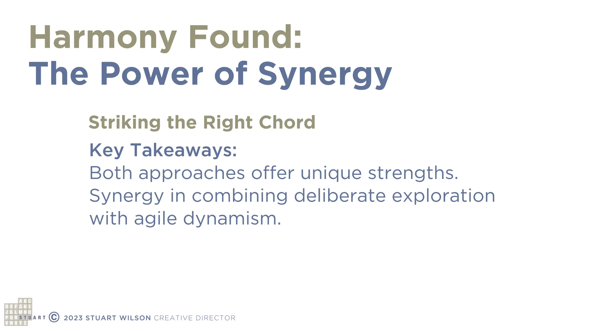 Harmony Found:
The Power of Synergy
© 2023 STUART WILSON CREATIVE DIRECTOR
Key Takeaways:
Both approaches offer unique strengths.
Synergy in combining deliberate exploration
with agile dynamism.
Striking the Right Chord
 