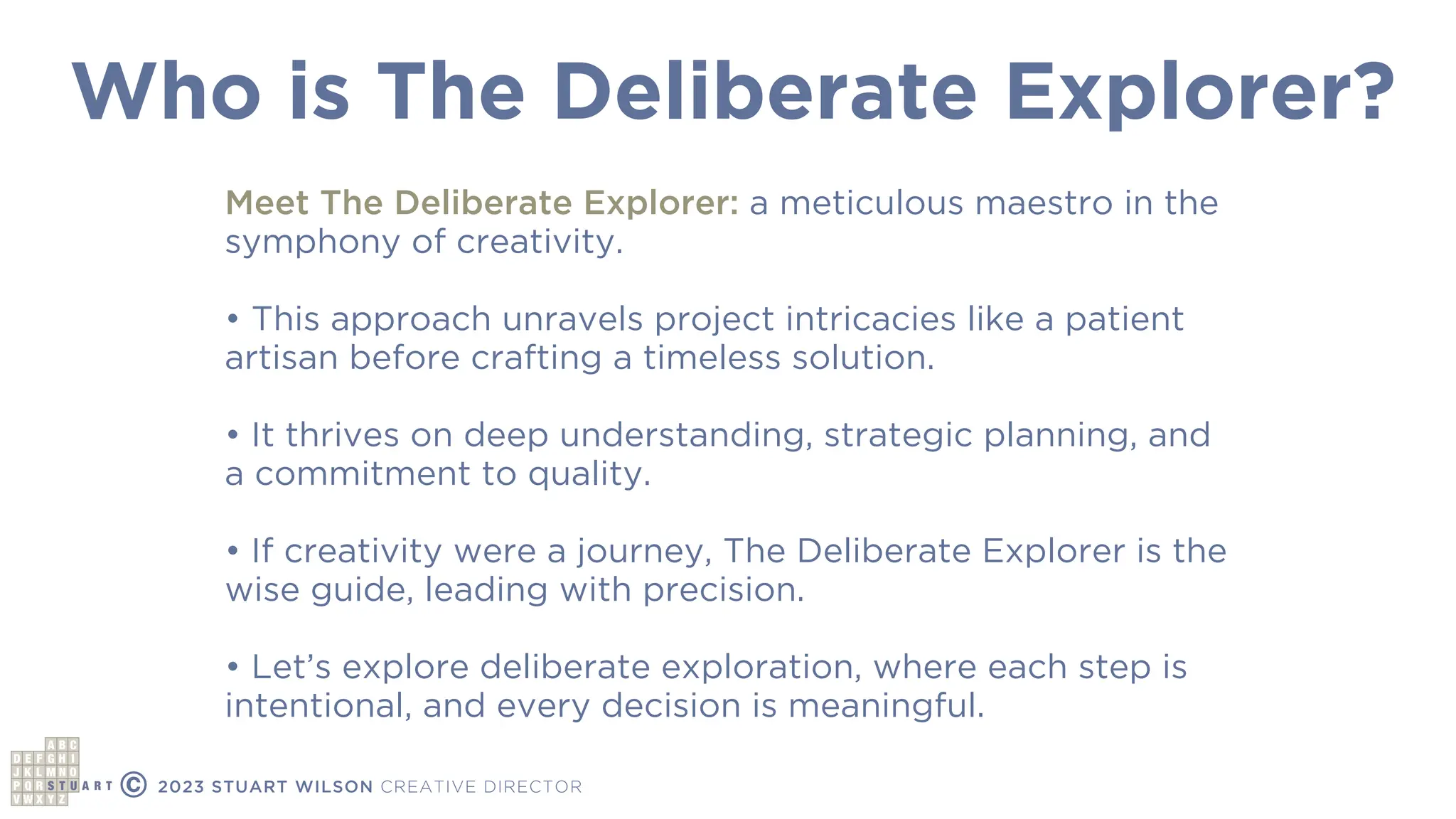 Who is The Deliberate Explorer?
© 2023 STUART WILSON CREATIVE DIRECTOR
Meet The Deliberate Explorer: a meticulous maestro in the
symphony of creativity.
• This approach unravels project intricacies like a patient
artisan before crafting a timeless solution.
• It thrives on deep understanding, strategic planning, and
a commitment to quality.
• If creativity were a journey, The Deliberate Explorer is the
wise guide, leading with precision.
• Let’s explore deliberate exploration, where each step is
intentional, and every decision is meaningful.
 