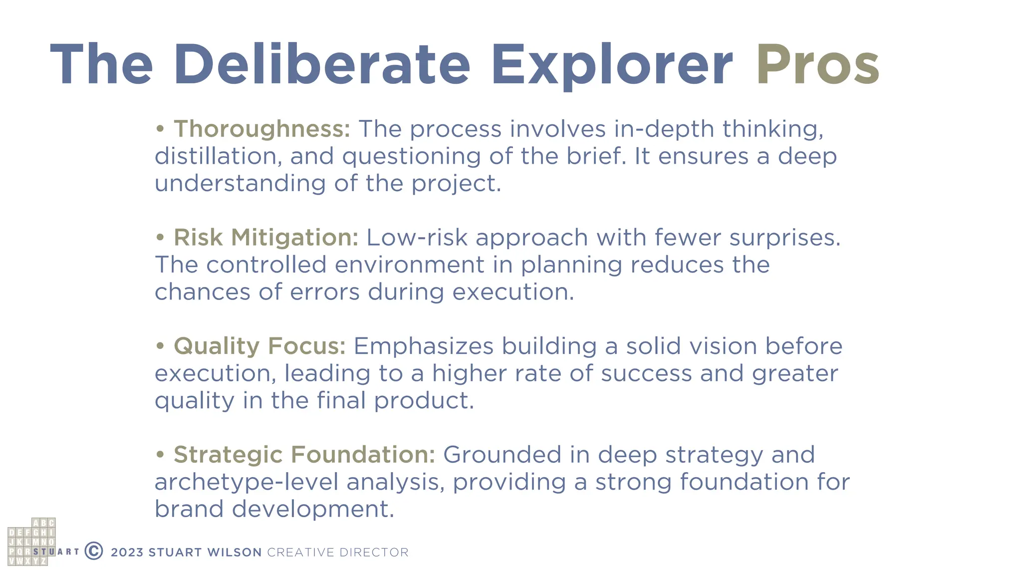 The Deliberate Explorer
© 2023 STUART WILSON CREATIVE DIRECTOR
Pros
• Thoroughness: The process involves in-depth thinking,
distillation, and questioning of the brief. It ensures a deep
understanding of the project.
• Risk Mitigation: Low-risk approach with fewer surprises.
The controlled environment in planning reduces the
chances of errors during execution.
• Quality Focus: Emphasizes building a solid vision before
execution, leading to a higher rate of success and greater
quality in the
fi
nal product.
• Strategic Foundation: Grounded in deep strategy and
archetype-level analysis, providing a strong foundation for
brand development.
 