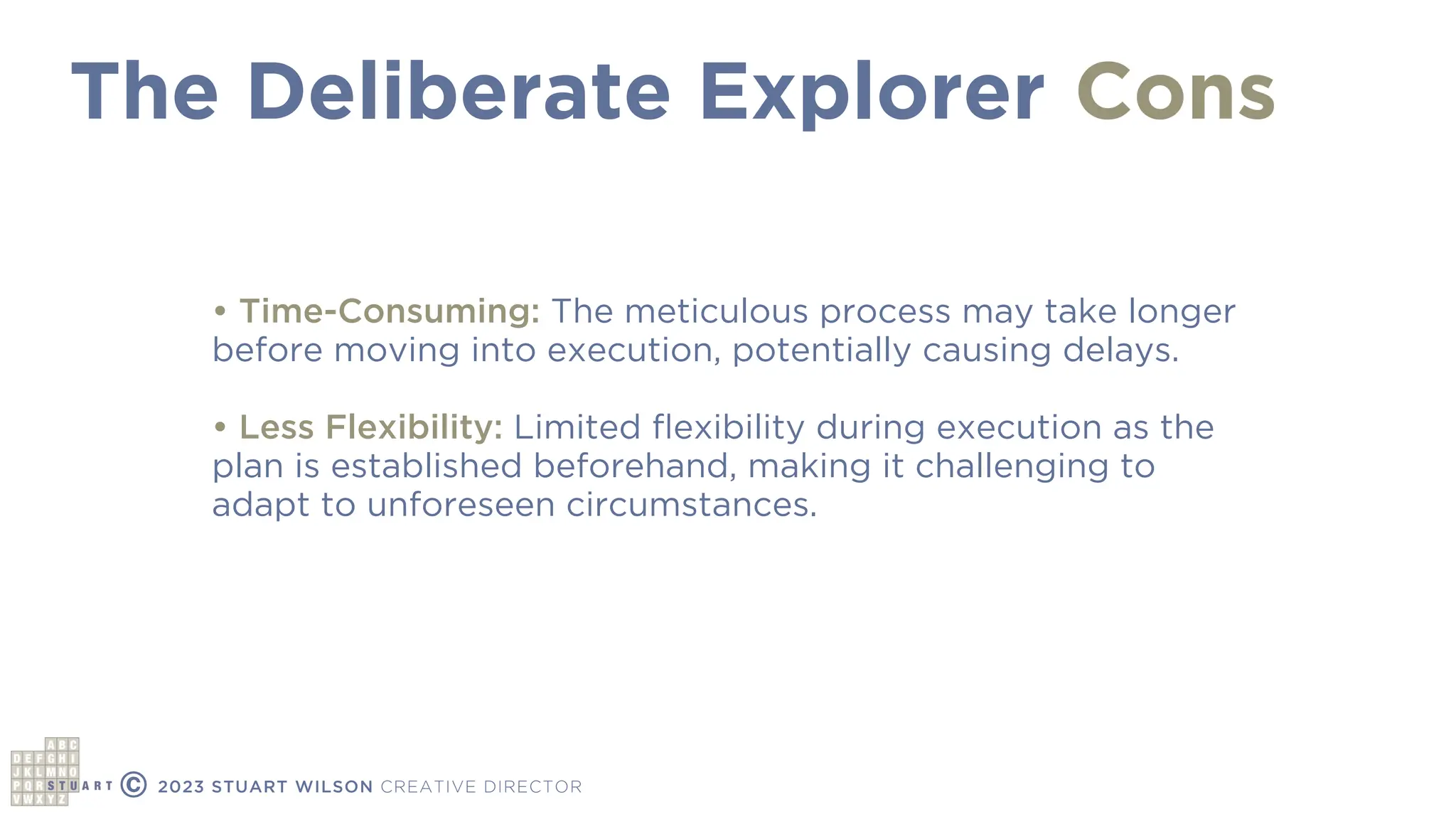 The Deliberate Explorer
© 2023 STUART WILSON CREATIVE DIRECTOR
Cons
• Time-Consuming: The meticulous process may take longer
before moving into execution, potentially causing delays.
• Less Flexibility: Limited
fl
exibility during execution as the
plan is established beforehand, making it challenging to
adapt to unforeseen circumstances.
 
