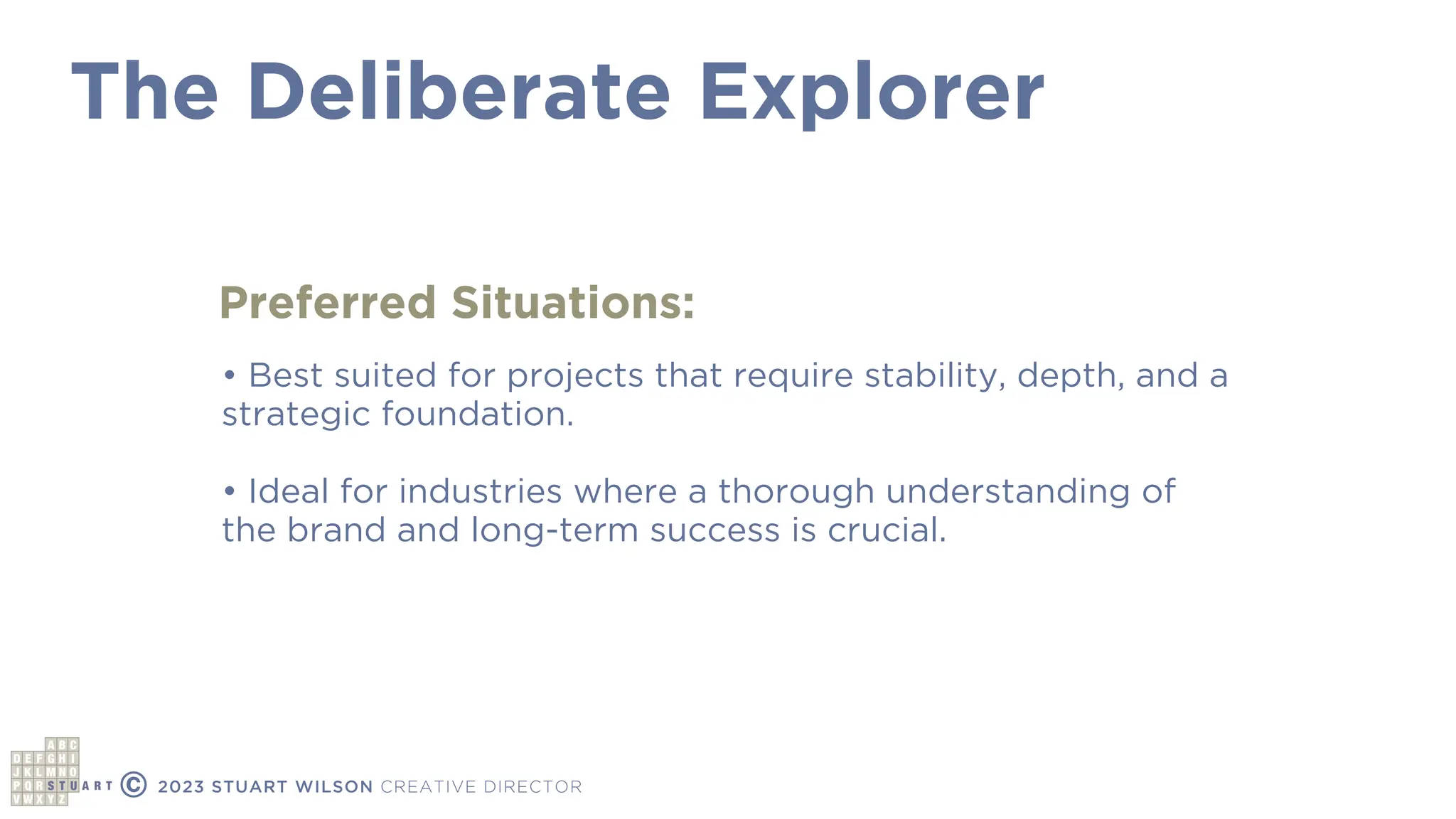 The Deliberate Explorer
© 2023 STUART WILSON CREATIVE DIRECTOR
Preferred Situations:
• Best suited for projects that require stability, depth, and a
strategic foundation.
• Ideal for industries where a thorough understanding of
the brand and long-term success is crucial.
 