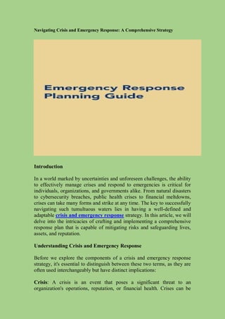 Navigating Crisis and Emergency Response: A Comprehensive Strategy
Introduction
In a world marked by uncertainties and unforeseen challenges, the ability
to effectively manage crises and respond to emergencies is critical for
individuals, organizations, and governments alike. From natural disasters
to cybersecurity breaches, public health crises to financial meltdowns,
crises can take many forms and strike at any time. The key to successfully
navigating such tumultuous waters lies in having a well-defined and
adaptable crisis and emergency response strategy. In this article, we will
delve into the intricacies of crafting and implementing a comprehensive
response plan that is capable of mitigating risks and safeguarding lives,
assets, and reputation.
Understanding Crisis and Emergency Response
Before we explore the components of a crisis and emergency response
strategy, it's essential to distinguish between these two terms, as they are
often used interchangeably but have distinct implications:
Crisis: A crisis is an event that poses a significant threat to an
organization's operations, reputation, or financial health. Crises can be
 