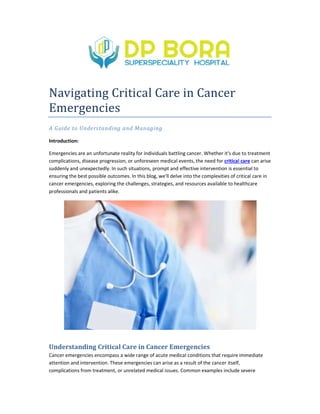 Navigating Critical Care in Cancer
Emergencies
A Guide to Understanding and Managing
Introduction:
Emergencies are an unfortunate reality for individuals battling cancer. Whether it's due to treatment
complications, disease progression, or unforeseen medical events, the need for
suddenly and unexpectedly. In such situations, prom
ensuring the best possible outcomes. In this blog, we'll delve into the complexities of critical care in
cancer emergencies, exploring the challenges, strategies, and resources available to healthcare
professionals and patients alike.
Understanding Critical Care in Cancer Emergencies
Cancer emergencies encompass a wide range of acute medical conditions that require immediate
attention and intervention. These emergencies can arise as a result of the cancer itself
complications from treatment, or unrelated medical issues. Common examples include severe
Navigating Critical Care in Cancer
A Guide to Understanding and Managing
Emergencies are an unfortunate reality for individuals battling cancer. Whether it's due to treatment
complications, disease progression, or unforeseen medical events, the need for critical care
suddenly and unexpectedly. In such situations, prompt and effective intervention is essential to
ensuring the best possible outcomes. In this blog, we'll delve into the complexities of critical care in
cancer emergencies, exploring the challenges, strategies, and resources available to healthcare
Understanding Critical Care in Cancer Emergencies
Cancer emergencies encompass a wide range of acute medical conditions that require immediate
attention and intervention. These emergencies can arise as a result of the cancer itself
complications from treatment, or unrelated medical issues. Common examples include severe
Emergencies are an unfortunate reality for individuals battling cancer. Whether it's due to treatment
critical care can arise
pt and effective intervention is essential to
ensuring the best possible outcomes. In this blog, we'll delve into the complexities of critical care in
cancer emergencies, exploring the challenges, strategies, and resources available to healthcare
Cancer emergencies encompass a wide range of acute medical conditions that require immediate
attention and intervention. These emergencies can arise as a result of the cancer itself,
complications from treatment, or unrelated medical issues. Common examples include severe
 