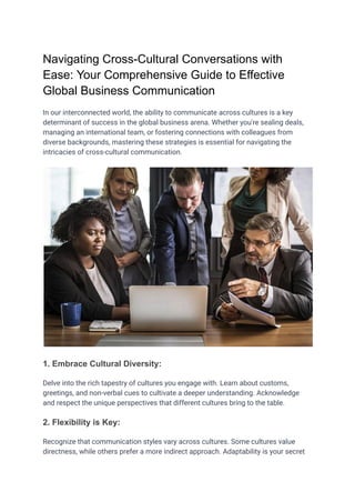 Navigating Cross-Cultural Conversations with
Ease: Your Comprehensive Guide to Effective
Global Business Communication
In our interconnected world, the ability to communicate across cultures is a key
determinant of success in the global business arena. Whether you're sealing deals,
managing an international team, or fostering connections with colleagues from
diverse backgrounds, mastering these strategies is essential for navigating the
intricacies of cross-cultural communication.
1. Embrace Cultural Diversity:
Delve into the rich tapestry of cultures you engage with. Learn about customs,
greetings, and non-verbal cues to cultivate a deeper understanding. Acknowledge
and respect the unique perspectives that different cultures bring to the table.
2. Flexibility is Key:
Recognize that communication styles vary across cultures. Some cultures value
directness, while others prefer a more indirect approach. Adaptability is your secret
 