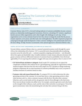 For Customer Intelligence Professionals


              June 3, 2011
              Navigating The Customer Lifetime value
              Conundrum
              A Decision-Making Framework For Lifetime value Analysis
              by srividya sridharan
              with Suresh vittal and Allison Smith


 ExECUT I v E S U M MA Ry
 Customer lifetime value (CLV), a forward-looking indicator of customer profitability, became common
 parlance as relationship marketing gained momentum. However, calculating CLV remains a significant
 iterative process within organizations and is often fraught with challenges in each step. At best,
 organizations arrive at close estimates based on how they choose to design the model. But the process
 remains expensive, error-prone, and often lacks real-world application. The effort required to prepare for
 and progress through model development is where customer intelligence (CI) professionals need to do
 the heavy lifting. To help, Forrester recommends a three-phased approach to determine lifetime value.

 dispel mytHs tHat undermine lifetime value analysis
 Forrester defines customer lifetime value as a customer’s potential monetary worth through the course
 of his or her relationship with a business.1 CLV is a powerful metric that potentially affects marketing
 execution across the entire life cycle — customer acquisition, targeting, and retention — and ultimately
 drives firm equity and shareholder value. It enables marketers to make resource allocation decisions with
 greater certainty and forces differential treatment of customers based on profitability. Given the broad
 applicability, it’s not surprising that marketers struggle with many misconceptions when it comes to CLV:

   · CLV derived from calculators is adequate. Ready-made CLV calculators do not capture the
     complexities in lifetime value analysis but are a good beginning, especially for organizations without
     analytical support. But firms that rely only on the output of a CLV calculator to design marketing
     programs compromise the accurate assessment of customer profitability and, in turn, are prone to
     mistaken treatment of customers based on value.

   · Customer value only means financial value. To compute CLV, it is vital to determine the value-
     generating activities of the customer. In its most basic form, a value-generating activity is when
     order becomes cash (i.e., when a customer transacts with the firm). But often other customer
     behaviors, such as social media activity, also generate value for firms although, in the short term,
     these may not always translate into dollar terms. For example, customers generate social value based
     on the strength of their influence, reach, and the value of their networks in social spaces.2 Firms that
     ignore nonmonetary value risk miscalculating the real value that customers bring to the firm.




                 Headquarters
                 Forrester Research, Inc., 400 Technology Square, Cambridge, MA 02139 USA
                 Tel: +1 617.613.6000 • Fax: +1 617.613.5000 • www.forrester.com
 