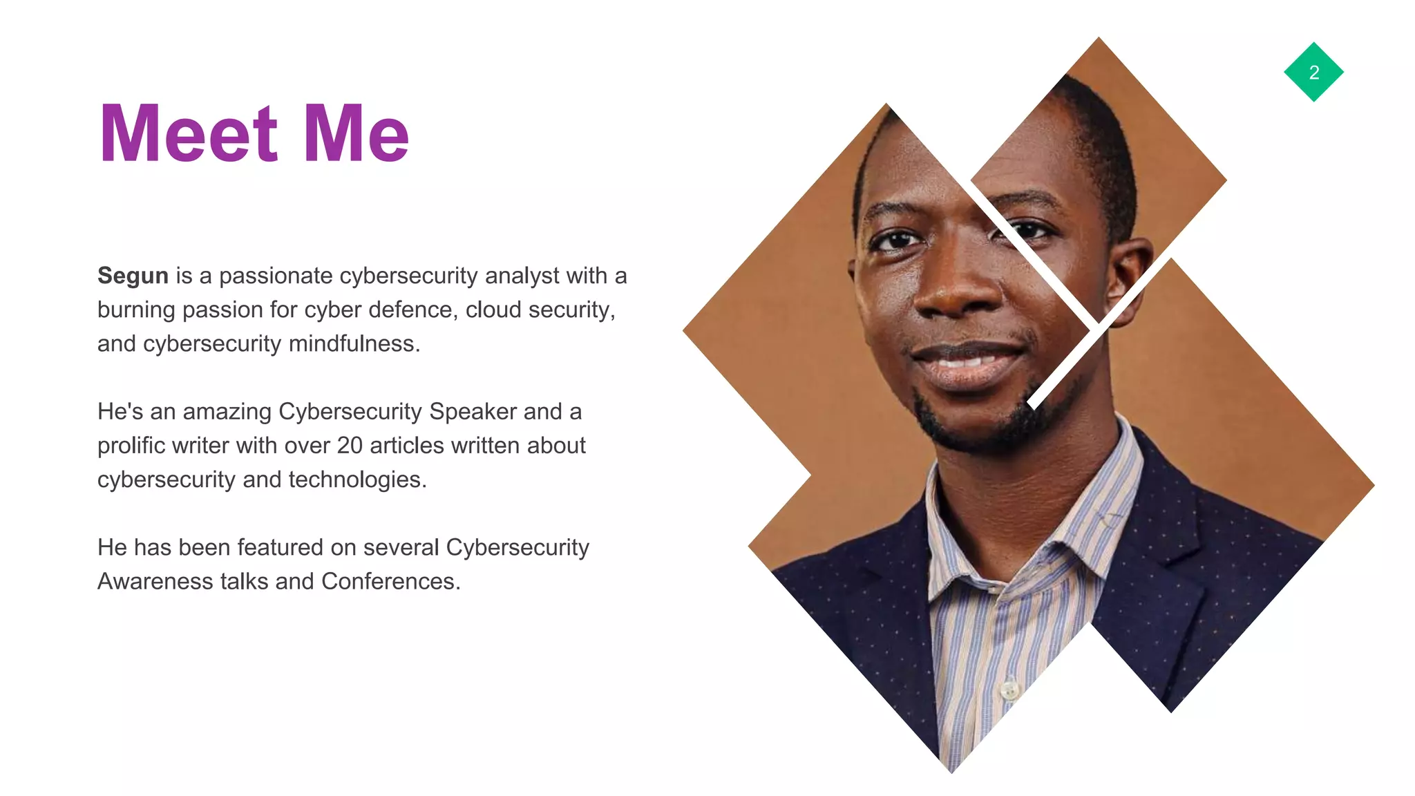 Meet Me
Segun is a passionate cybersecurity analyst with a
burning passion for cyber defence, cloud security,
and cybersecurity mindfulness.
He's an amazing Cybersecurity Speaker and a
prolific writer with over 20 articles written about
cybersecurity and technologies.
He has been featured on several Cybersecurity
Awareness talks and Conferences.
2
 