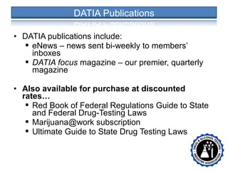 • DATIA publications include:
 eNews – news sent bi-weekly to members’
inboxes
 DATIA focus magazine – our premier, quarterly
magazine
• Also available for purchase at discounted
rates…
 Red Book of Federal Regulations Guide to State
and Federal Drug-Testing Laws
 Marijuana@work subscription
 Ultimate Guide to State Drug Testing Laws
• •
 