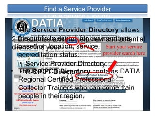 2 Directories exist to help new and potential
clients find you:
• Service Provider Directory
• R-CPCT Directory
• The Service Provider Directory allows
the public to search for our members
based on location, service, and
accreditation status.
• The R-CPCT Directory contains DATIA
Regional Certified Professional
Collector Trainers who can come train
people in their region.
Start your service
provider search here
 