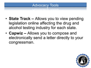 • State Track – Allows you to view pending
legislation online affecting the drug and
alcohol testing industry for each state.
• Capwiz – Allows you to compose and
electronically send a letter directly to your
congressman.
• •
 