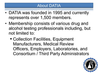• DATIA was founded in 1995 and currently
represents over 1,500 members.
• Membership consists of various drug and
alcohol testing professionals including, but
not limited to:
 Collection Facilities, Equipment
Manufacturers, Medical Review
Officers, Employers, Laboratories, and
Consortium / Third Party Administrators
• •
 
