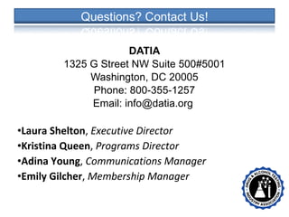 DATIA
1325 G Street NW Suite 500#5001
Washington, DC 20005
Phone: 800-355-1257
Email: info@datia.org
•Laura Shelton, Executive Director
•Kristina Queen, Programs Director
•Adina Young, Communications Manager
•Emily Gilcher, Membership Manager
• •
 