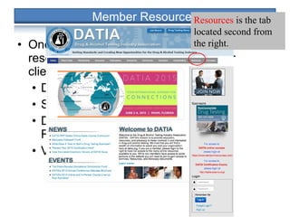• Once you login, you can access to invaluable
resources that you can share with your
clients including:
• DATIA and Industry White Papers
• Studies/Research
• DATIA/SHRM Drug Testing Efficacy
Results
• Various DOT Resources Links
Resources is the tab
located second from
the right.
 