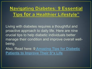 Living with diabetes requires a thoughtful and
proactive approach to daily life. Here are nine
crucial tips to help diabetic individuals better
manage their condition and improve overall well-
being.
Also, Read here: 9 Amazing Tips for Diabetic
Patients to Improve Their S*x Life
 