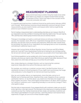 10
//
Measurement planning is another thing that needs to be nailed
down before you embark on a digital transformation journey.
All members of the C-Suite must align on how success will be
measured, evaluated, and used.
In a digitally optimized business, traditional ﬁnancial key performance indicators (KPIs)
aren’t enough. While business outcomes should absolutely continue to be part of your
measurements, you also need to monitor and measure other metrics to get the big
picture on your initiative’s success.
Partofcreatingameasurementplanisunderstandingwhatdatayoucanmeasure.Only8%of
ourrespondentswerefullyconﬁdentinknowingwhichdatatheyneedtotrack.Thevastmajority,
78%,saidtheyhaveadecentgraspofwhattotrack,butcancertainlyimprove.
That gap in knowledge can lead to a continued reliance on old ways of determining
success. For example, nearly 30% of our respondents leverage data for some business
decisions, but still lean more on intuition and experience. While the latter should never
be overlooked, the majority of our respondents are leveraging data as much as possible,
and looking for additional ways to use it.
However, don’t just go ﬁshing. As Bryan Stockton, former Chairman and CEO at Mattel,
points out, if you don’t have a good grasp of what you’re looking for, you can keep casting
the net out over and over again. That’s a good way to accumulate a lot of meaningless data.
Such ﬁshing expeditions can be avoided with a bit of reverse engineering: Start with the
decisions you know you need to make.What info do you need to make better decisions? From
there, determine which data will help you arrive at that info and insights.
Also, simply aligning on a strategic direction, such as improving the customer
experience, helps determine some of the data you need to track.
For example, you could use a customer-success metric, like Net Promoter Score, or
satisfaction surveys at critical touchpoints. Or you might track overtime pay, fuel usage,
units produced, or units shipped for an internal cost-lowering initiative.
Also, be sure to gather data on an ongoing basis, share that data, and act on it.
Whether you’re tracking wait times, response times, scale, frequency of use, customer
satisfaction metrics—or all of the above—you need to turn that data into insights, and
those insights into action. That’s what digital transformation is all about. And if a product
isn’t selling, or customers aren’t responding favorably to a new service, change it. That’s
what agility is about
One last note on measurements: If you engage directly with customers, make sure you do it
at the right time, in the right channel. (This ties back to the importance of creating a strategic
customer journey.) Your method should also be fast, simple, and seamless. Customers are
more likely to give feedback if it’s quick and easy—and if they believe it will improve future
experiences. So again, be sure to act on those valuable insights.
MEASUREMENT PLANNING
 