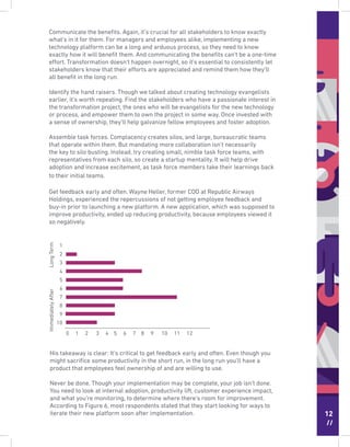 12
//
Communicate the beneﬁts. Again, it’s crucial for all stakeholders to know exactly
what’s in it for them. For managers and employees alike, implementing a new
technology platform can be a long and arduous process, so they need to know
exactly how it will beneﬁt them. And communicating the beneﬁts can’t be a one-time
effort. Transformation doesn’t happen overnight, so it’s essential to consistently let
stakeholders know that their efforts are appreciated and remind them how they’ll
all beneﬁt in the long run.
Identify the hand raisers. Though we talked about creating technology evangelists
earlier, it’s worth repeating. Find the stakeholders who have a passionate interest in
the transformation project, the ones who will be evangelists for the new technology
or process, and empower them to own the project in some way. Once invested with
a sense of ownership, they’ll help galvanize fellow employees and foster adoption.
Assemble task forces. Complacency creates silos, and large, bureaucratic teams
that operate within them. But mandating more collaboration isn’t necessarily
the key to silo busting. Instead, try creating small, nimble task force teams, with
representatives from each silo, so create a startup mentality. It will help drive
adoption and increase excitement, as task force members take their learnings back
to their initial teams.
Get feedback early and often. Wayne Heller, former COO at Republic Airways
Holdings, experienced the repercussions of not getting employee feedback and
buy-in prior to launching a new platform. A new application, which was supposed to
improve productivity, ended up reducing productivity, because employees viewed it
so negatively.
LongTermImmediatelyAfter
0 1 2 3 4 5 6 7 8 9 10 11 12
1
2
3
4
5
6
7
8
9
10
His takeaway is clear: It’s critical to get feedback early and often. Even though you
might sacriﬁce some productivity in the short run, in the long run you’ll have a
product that employees feel ownership of and are willing to use.
Never be done. Though your implementation may be complete, your job isn’t done.
You need to look at internal adoption, productivity lift, customer experience impact,
and what you’re monitoring, to determine where there’s room for improvement.
According to Figure 6, most respondents stated that they start looking for ways to
iterate their new platform soon after implementation.
 