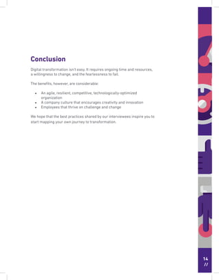 14
//
Conclusion
Digital transformation isn’t easy. It requires ongoing time and resources,
a willingness to change, and the fearlessness to fail.
The beneﬁts, however, are considerable:
• An agile, resilient, competitive, technologically-optimized
organization
• A company culture that encourages creativity and innovation
• Employees that thrive on challenge and change
We hope that the best practices shared by our interviewees inspire you to
start mapping your own journey to transformation.
 