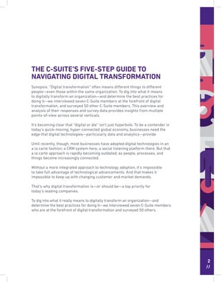 2
//
THE C-SUITE’S FIVE-STEP GUIDE TO
NAVIGATING DIGITAL TRANSFORMATION
Synopsis: “Digital transformation” often means different things to different
people—even those within the same organization. To dig into what it means
to digitally transform an organization—and determine the best practices for
doing it—we interviewed seven C-Suite members at the forefront of digital
transformation, and surveyed 50 other C-Suite members. This overview and
analysis of their responses and survey data provides insights from multiple
points-of-view across several verticals.
It’s becoming clear that “digital or die” isn’t just hyperbole. To be a contender in
today’s quick-moving, hyper-connected global economy, businesses need the
edge that digital technologies—particularly data and analytics—provide.
Until recently, though, most businesses have adopted digital technologies in an
a la carte fashion; a CRM system here, a social listening platform there. But that
a la carte approach is rapidly becoming outdated, as people, processes, and
things become increasingly connected.
Without a more integrated approach to technology adoption, it’s impossible
to take full advantage of technological advancements. And that makes it
impossible to keep up with changing customer and market demands.
That’s why digital transformation is—or should be—a top priority for
today’s leading companies.
To dig into what it really means to digitally transform an organization—and
determine the best practices for doing it—we interviewed seven C-Suite members
who are at the forefront of digital transformation and surveyed 50 others.
 