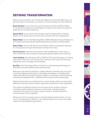 3
//
DEFINING TRANSFORMATION
Before we go any farther, let’s clarify what digital transformation (DX) means. To
get to the heart of the phrase, we asked our C-Suite members for their deﬁnition:
Bryan Stockton, former Chairman and Chief Executive Officer (CEO) at Mattel:
It’s all about leveraging new technologies to compress and reduce time spent on
operations to increase productivity.
Manish Bhatt, former Senior Vice President and Chief Digital Officer (CDO) at
Metlife: It’s an opportunity to reinvent your business with new competencies.
Wayne Heller, Former Chief Operating Officer (COO) at Republic Airways Holdings: It’s
the constant need of proactively updating business processes to avoid disruption.
Robert Ryder, Former EVP, Chief Financial Officer (CFO) at Constellation Brands:
It’s moving away from gut-feel decisions to data-driven ones.
Kevin Summers, Chief Information Officer (CIO) at H&R Block: It’s the ways in
which traditional retail channels are being disrupted by digital online channels.
Jason Abelkop, Chief Marketing Officer (CMO) at The Krystal Company: It’s ﬁnding
new ways to meet and communicate with customers externally. And internally,
ﬁnding new ways to engage with employees.
Dan Ellis, Chief Technology Officer at Kentik: It’s implementing technologies to
automate processes both internally and externally.
While each interviewee’s deﬁnition is slightly different, ultimately, they all say the
same thing: Digital transformation is leveraging technologies—including cloud,
mobile, Internet of Things (IoT), big data, analytics, virtualization, machine learning,
and artiﬁcial intelligence (AI)—to optimize internal and/or external operations.
Digital transformation can and does occur in every industry. And it can and should
affect every activity, process, function, department, and division in the organization.
The impetus to digitally transform can be driven by any number of factors,
including customer demand; advances in technology, changing industry
ecosystems; the need to cut costs or boost income; or simply the desire to
innovate ahead of the competition.
Whatever the driver and goal, bear in mind that digital transformation is not so
much a ﬁnal destination. Rather, it’s an ongoing evolution to an ever-more agile,
responsive and adaptable organization.
 