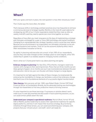 7
//
When?
With your goals and team in place, the next question is how often should you meet?
The C-Suite says the more often, the better.
That’s because shifts in technology and best practices occur too frequently to not have
a commensurate level of strategic liquidity. Monthly is the most oft-used cadence for
strategizing, but 20% of our C-Suite respondents stated that they meet as often as
weekly. And 60% said they need to spend even more time together as a team.
Regardless of how often you meet, long gone are the days of implementing a strategic
plan that goes unchanged for a year or more. With technology and market conditions
changing at an unprecedented rate, strategic liquidity is more crucial than ever before.
Because just as all processes in an organization are ultimately connected, so too are
global ecosystems and markets. Think of it as the economic butterﬂy effect. And it
often necessitates innovation on the ﬂy.
So agility in planning and execution are a must. In fact, 98% of our respondents
assume they will make changes to their strategic plans to some degree, while 70%
stated they’ll update it as needed, based on changing market conditions.
Here’s what our C-Suite panel had to say about planning and agility.
Embrace changes to planning: For Dan Ellis, CTO at Kentik, managers need to be
realistic with changes to their planning horizon. Plans that are three months out are
likely going to happen; at six months out you’ll see inconsistencies between the plan
and execution. And at one year out, the plan will likely change to a large degree.
It’s important to not ﬁght against the tides of these changes, he emphasized. By
embracing the inevitability of change, you facilitate a culture that embraces change.
And that’s one of the foundational elements of a successful digital transformation.
Take chances. Not everyone will bat .1000, says Robert Ryder, Former EVP Chief
Financial Officer at Constellation Brands, but he advocates testing new technologies
through fact-based bets to ﬁnd new, productive means of driving revenue.
It’s also important to use those learnings. If a process or solution doesn’t work,
make sure it’s well documented and discussed in future planning sessions, so you
can avoid similar pitfalls down the road.
Understand your company’s operational readiness: Manish Bhatt, former VP and
CDO at Metlife, pushes leadership to assess their operational readiness for speciﬁc
digital platforms, and how it will impact their business strategy. By prioritizing
initiatives through those lenses, you can avoid overwhelming your company with
projects that your infrastructure—and staff—aren’t yet ready for.
 