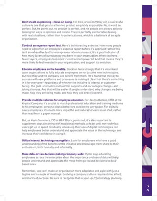 9
//
Don’t dwell on planning—focus on doing. For Ellis, a Silicon Valley vet, a successful
culture is one that gets to a ﬁnished product as quickly as possible. No, it won’t be
perfect. But, he points out, no product is perfect, and his people are always actively
looking for ways to optimize and iterate. They’re perfectly comfortable dealing
with real situations, rather than hypothetical ones, which is a hallmark of an agile
organization.
Conduct an expense report test. Here’s an interesting exercise: How many people
need to sign off on an employee’s expense report before it’s approved? While this
isn’t an exhaustive test for entrepreneurial environments, it’s a good indicator of
how many layers of bureaucracy you have in your organization. When you have
fewer layers, employees feel more trusted and empowered. And that means they’re
more likely to feel invested in your organization, and support its evolution.
Educate employees on the beneﬁts. Stockton feels strongly that it’s incumbent
upon organizations to fully educate employees on not just the new technologies,
but how they and the company will beneﬁt from them. He’s found that the key to
success with new platforms and processes is making it clear that there’s something
in it for everyone—regardless of whether the initiative is internal or customer
facing. The goal is to build a culture that supports and encourages change—and
taking chances. And that will be easier if people understand why changes are being
made, how they are being made, and how they will directly beneﬁt.
Provide multiple vehicles for employee education. For Jason Abelkop, CMO at the
Krystal Company, it’s crucial to match professional education and training mediums
to his employees’ personal digital behaviors outside the workplace. For digitally
savvy employees, it’s much more impactful and natural to learn on an iPad, rather
than read from a paper manual.
But, as Kevin Summers, CIO at H&R Block, points out, it’s also important to
supplement digital training with traditional methods, at least until non-technical
users get up to speed. Gradually increasing their use of digital technologies can
help employees better understand and appreciate the value of the technology, and
increase their conﬁdence in using it.
Utilize internal technology evangelists. Look for employees who have a good
understanding of the beneﬁts of the initiative and encourage them share to their
enthusiasm, both formally and informally.
Make data-driven decision making company-wide: Ryder says educating
employees across the enterprise about the importance and use of data will help
people understand and appreciate the move from gut-based decisions to data-
based ones.
Remember, you can’t make an organization more adaptable and agile with just a
tagline and a couple of meetings. Evolving a company culture requires time, effort,
and clarity of purpose. Be sure to recognize that in your up-front strategy planning.
 