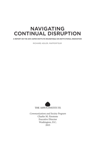 Communications and Society Program
Charles M. Firestone
Executive Director
Washington, D.C.
2015
A REPORT ON THE 2014 ASPEN INSTITUTE ROUNDTABLE ON INSTITUTIONAL INNOVATION
RICHARD ADLER, RAPPORTEUR
NAVIGATING
CONTINUAL DISRUPTION
 