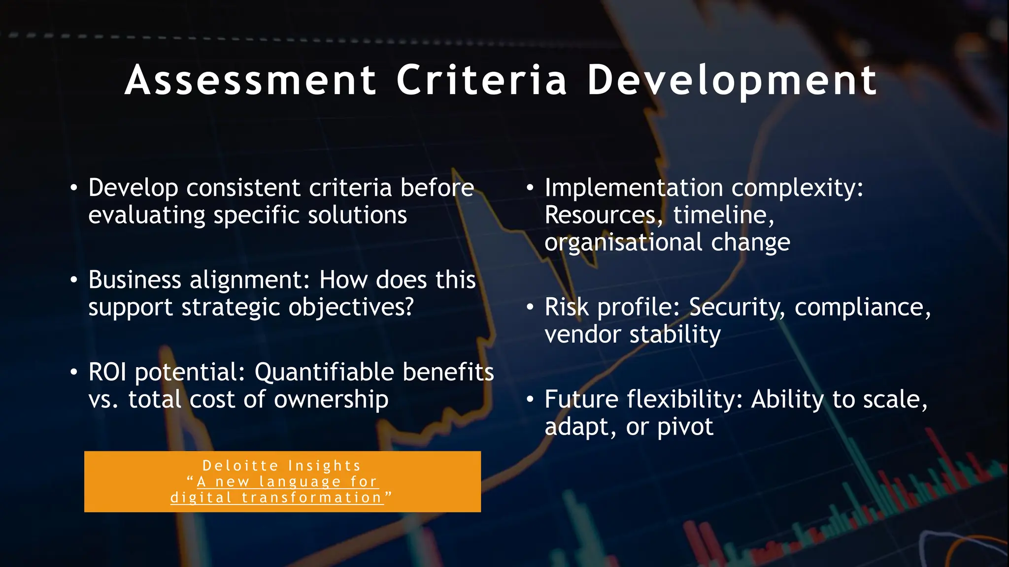 D e l o i t t e I n s i g h t s
“ A n e w l a n g u a g e f o r
d i g i t a l t r a n s f o r m a t i o n ”
Assessment Criteria Development
• Develop consistent criteria before
evaluating specific solutions
• Business alignment: How does this
support strategic objectives?
• ROI potential: Quantifiable benefits
vs. total cost of ownership
• Implementation complexity:
Resources, timeline,
organisational change
• Risk profile: Security, compliance,
vendor stability
• Future flexibility: Ability to scale,
adapt, or pivot
 