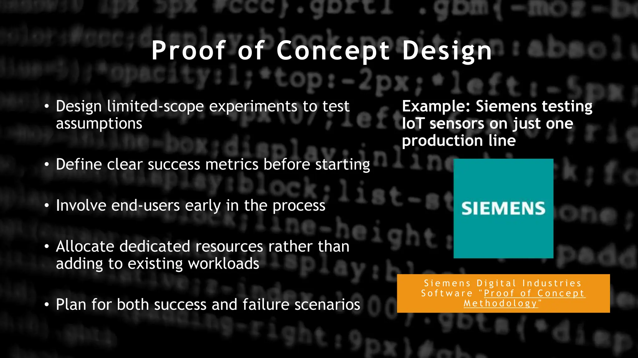 Proof of Concept Design
S i e m e n s D i g i t a l I n d u s t r i e s
S o f t w a r e " P r o o f o f C o n c e p t
M e t h o d o l o g y "
• Design limited-scope experiments to test
assumptions
• Define clear success metrics before starting
• Involve end-users early in the process
• Allocate dedicated resources rather than
adding to existing workloads
• Plan for both success and failure scenarios
Example: Siemens testing
IoT sensors on just one
production line
 