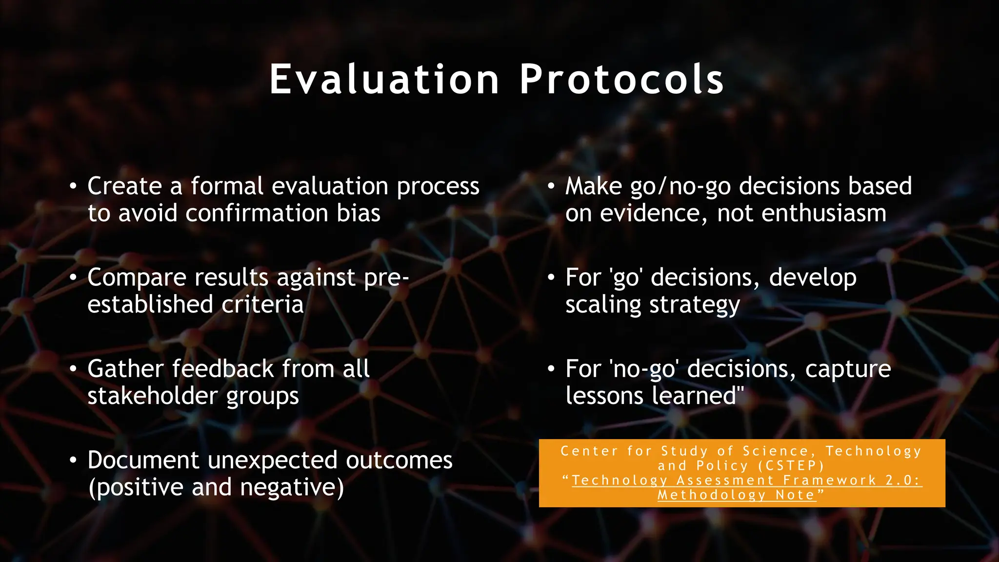 Evaluation Protocols
• Create a formal evaluation process
to avoid confirmation bias
• Compare results against pre-
established criteria
• Gather feedback from all
stakeholder groups
• Document unexpected outcomes
(positive and negative)
• Make go/no-go decisions based
on evidence, not enthusiasm
• For 'go' decisions, develop
scaling strategy
• For 'no-go' decisions, capture
lessons learned"
C e n t e r f o r S t u d y o f S c i e n c e , Te c h n o l o g y
a n d P o l i c y ( C S T E P )
“ Te c h n o l o g y A s s e s s m e n t F r a m e w o r k 2 . 0 :
M e t h o d o l o g y N o t e ”
 