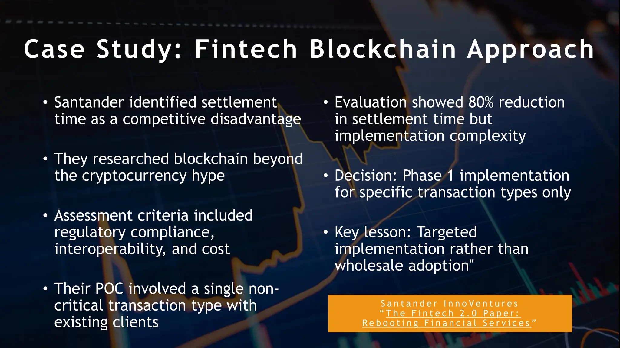 S a n t a n d e r I n n o V e n t u r e s
“ T h e F i n t e c h 2 . 0 P a p e r :
R e b o o t i n g F i n a n c i a l S e r v i c e s ”
Case Study: Fintech Blockchain Approach
• Santander identified settlement
time as a competitive disadvantage
• They researched blockchain beyond
the cryptocurrency hype
• Assessment criteria included
regulatory compliance,
interoperability, and cost
• Their POC involved a single non-
critical transaction type with
existing clients
• Evaluation showed 80% reduction
in settlement time but
implementation complexity
• Decision: Phase 1 implementation
for specific transaction types only
• Key lesson: Targeted
implementation rather than
wholesale adoption"
 