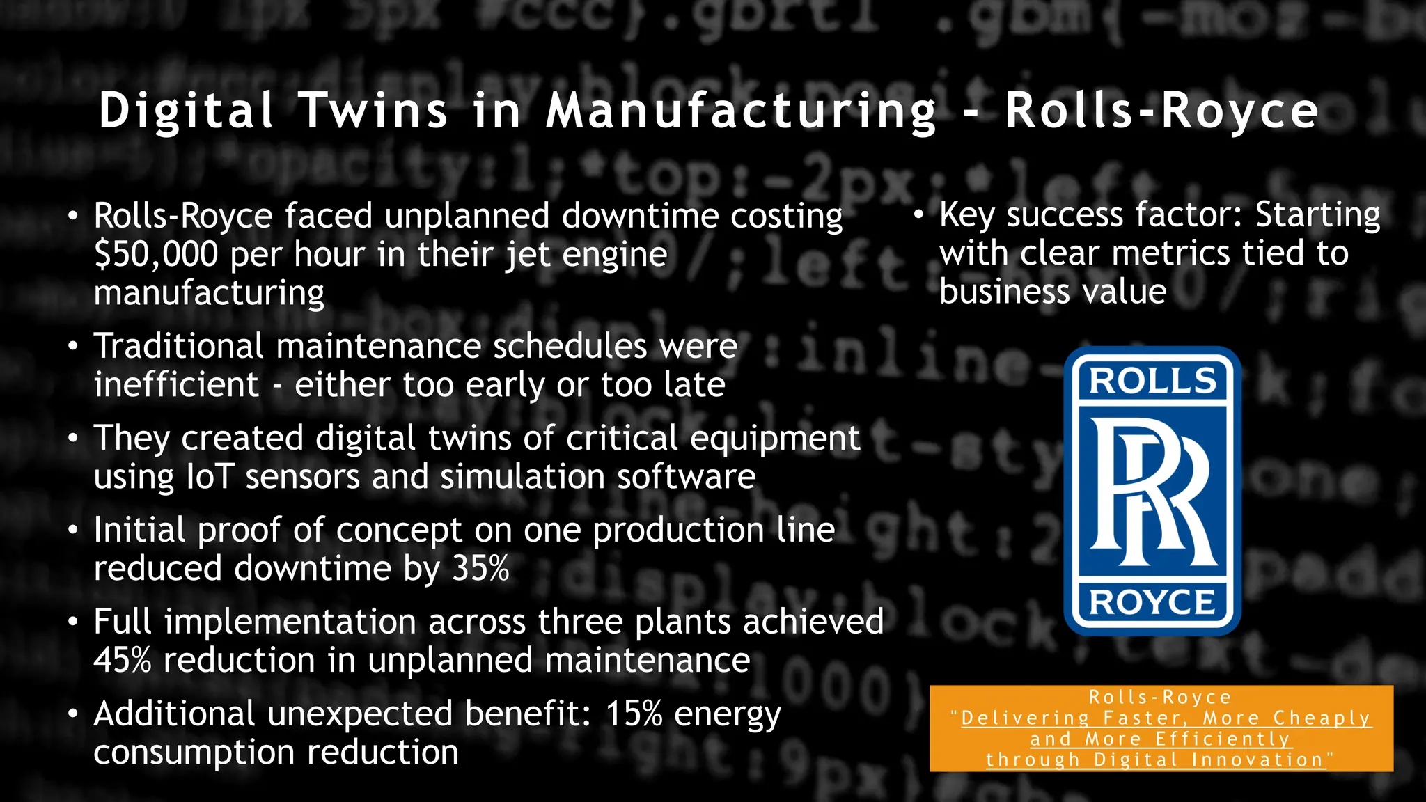 Digital Twins in Manufacturing - Rolls-Royce
R o l l s - R o y c e
" D e l i v e r i n g F a s t e r, M o r e C h e a p l y
a n d M o r e E f f i c i e n t l y
t h r o u g h D i g i t a l I n n o v a t i o n "
• Rolls-Royce faced unplanned downtime costing
$50,000 per hour in their jet engine
manufacturing
• Traditional maintenance schedules were
inefficient - either too early or too late
• They created digital twins of critical equipment
using IoT sensors and simulation software
• Initial proof of concept on one production line
reduced downtime by 35%
• Full implementation across three plants achieved
45% reduction in unplanned maintenance
• Additional unexpected benefit: 15% energy
consumption reduction
• Key success factor: Starting
with clear metrics tied to
business value
 