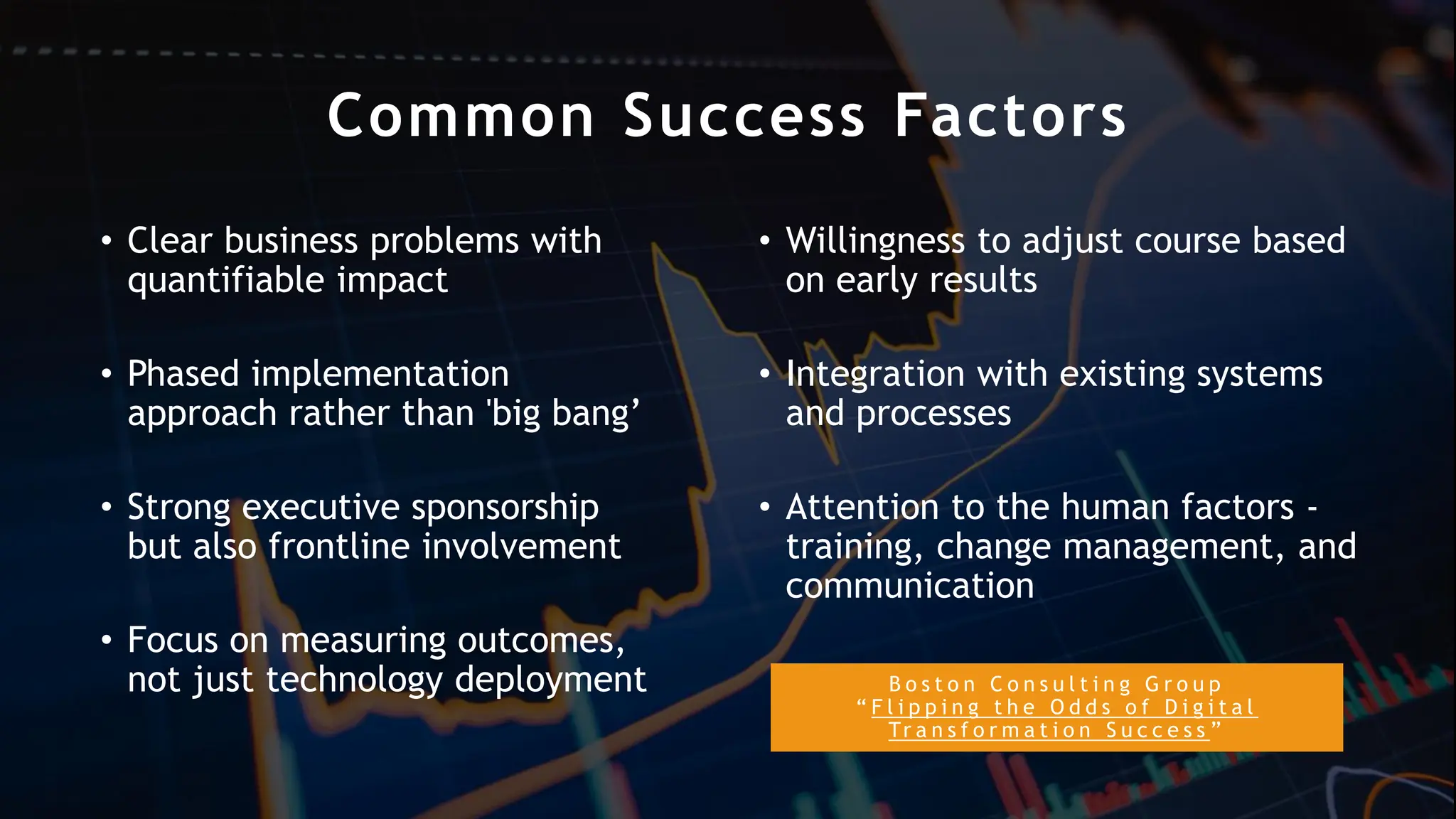 B o s t o n C o n s u l t i n g G r o u p
“ F l i p p i n g t h e O d d s o f D i g i t a l
Tr a n s f o r m a t i o n S u c c e s s ”
Common Success Factors
• Clear business problems with
quantifiable impact
• Phased implementation
approach rather than 'big bang’
• Strong executive sponsorship
but also frontline involvement
• Focus on measuring outcomes,
not just technology deployment
• Willingness to adjust course based
on early results
• Integration with existing systems
and processes
• Attention to the human factors -
training, change management, and
communication
 