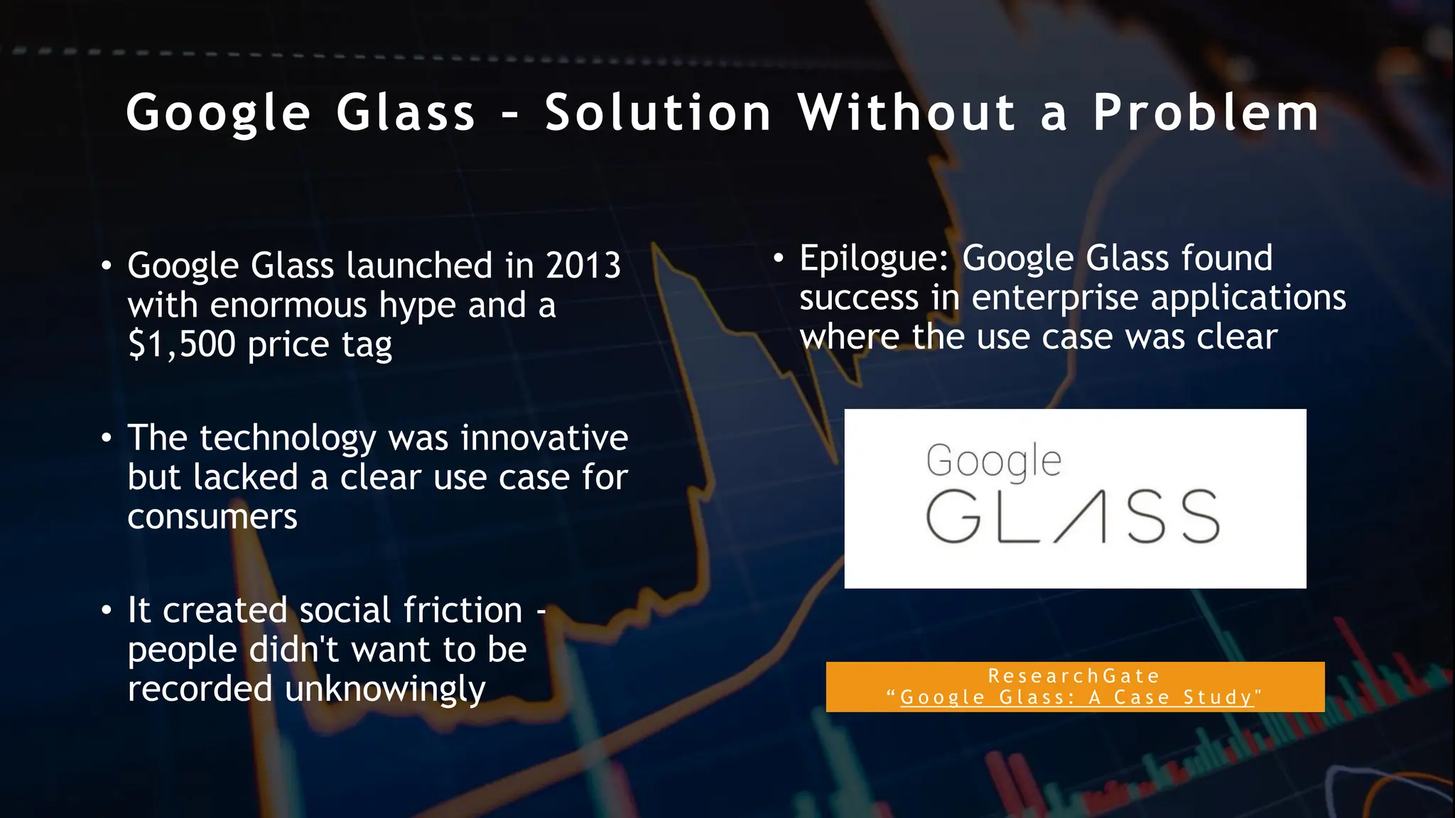Google Glass – Solution Without a Problem
R e s e a r c h G a t e
“ G o o g l e G l a s s : A C a s e S t u d y "
• Google Glass launched in 2013
with enormous hype and a
$1,500 price tag
• The technology was innovative
but lacked a clear use case for
consumers
• It created social friction -
people didn't want to be
recorded unknowingly
• Epilogue: Google Glass found
success in enterprise applications
where the use case was clear
 