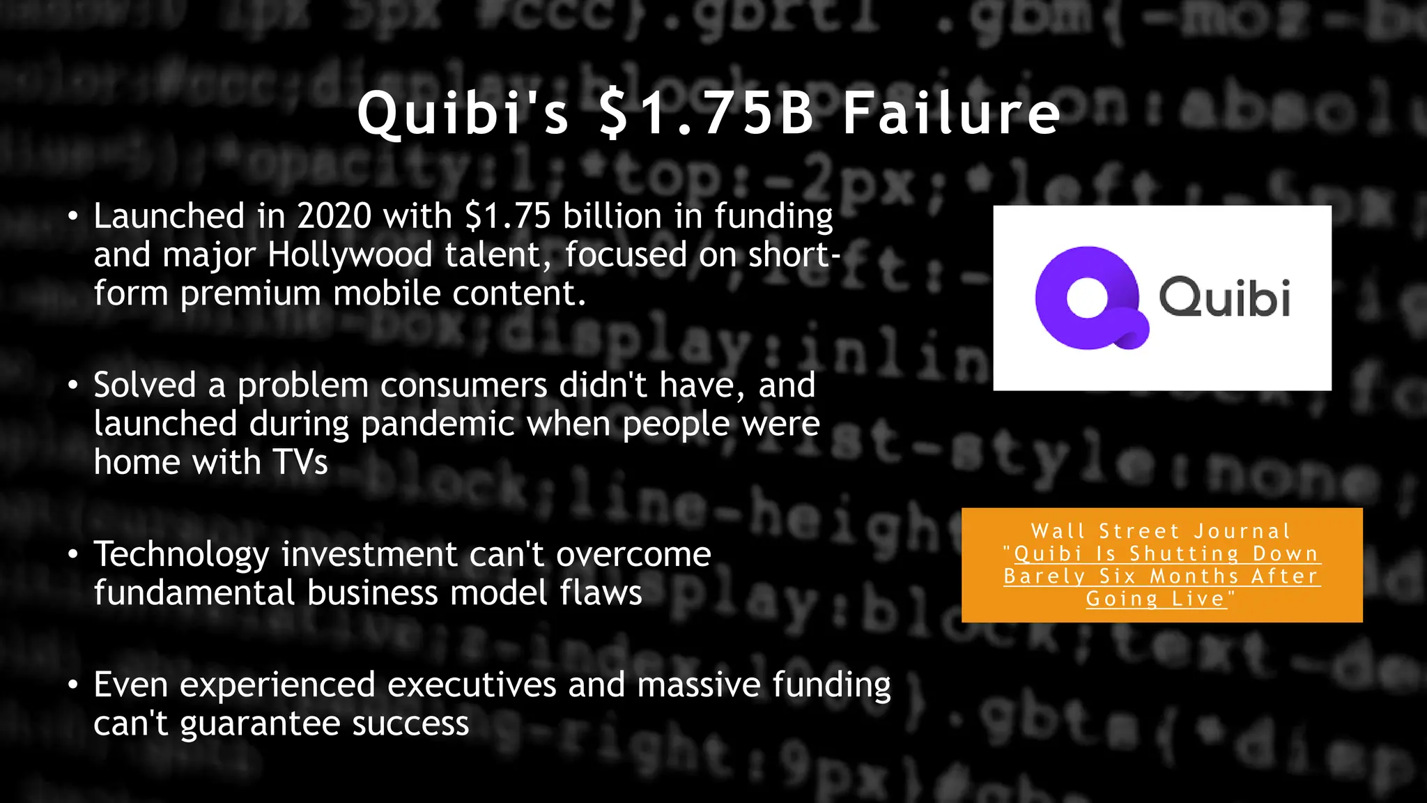 Quibi's $1.75B Failure
W a l l S t r e e t J o u r n a l
" Q u i b i I s S h u t t i n g D o w n
B a r e l y S i x M o n t h s A f t e r
G o i n g L i v e "
• Launched in 2020 with $1.75 billion in funding
and major Hollywood talent, focused on short-
form premium mobile content.
• Solved a problem consumers didn't have, and
launched during pandemic when people were
home with TVs
• Technology investment can't overcome
fundamental business model flaws
• Even experienced executives and massive funding
can't guarantee success
 
