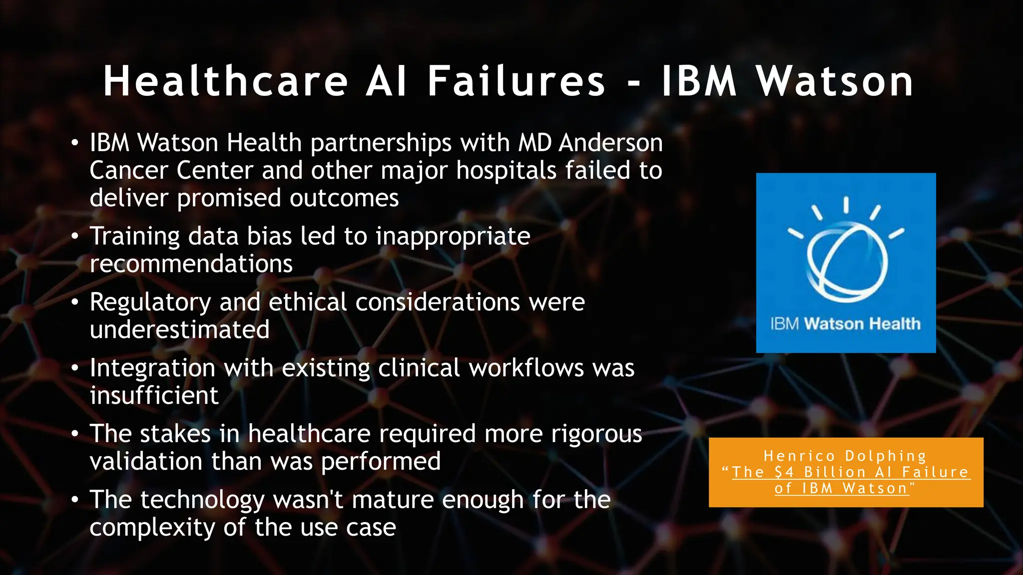 Healthcare AI Failures - IBM Watson
H e n r i c o D o l p h i n g
“ T h e $ 4 B i l l i o n A I F a i l u r e
o f I B M W a t s o n "
• IBM Watson Health partnerships with MD Anderson
Cancer Center and other major hospitals failed to
deliver promised outcomes
• Training data bias led to inappropriate
recommendations
• Regulatory and ethical considerations were
underestimated
• Integration with existing clinical workflows was
insufficient
• The stakes in healthcare required more rigorous
validation than was performed
• The technology wasn't mature enough for the
complexity of the use case
 