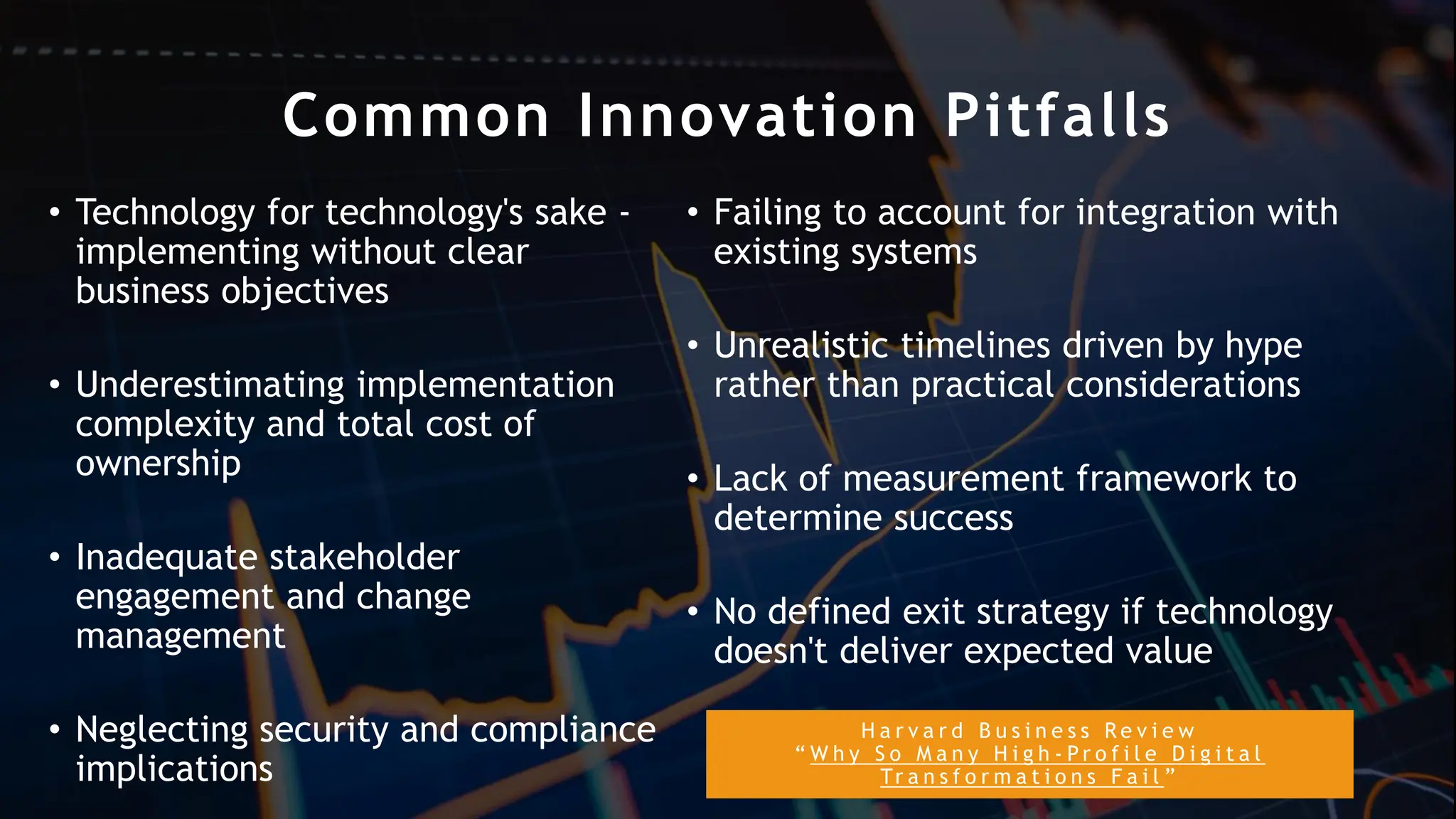 H a r v a r d B u s i n e s s R e v i e w
“ W h y S o M a n y H i g h - P r o f i l e D i g i t a l
Tr a n s f o r m a t i o n s F a i l ”
Common Innovation Pitfalls
• Technology for technology's sake -
implementing without clear
business objectives
• Underestimating implementation
complexity and total cost of
ownership
• Inadequate stakeholder
engagement and change
management
• Neglecting security and compliance
implications
• Failing to account for integration with
existing systems
• Unrealistic timelines driven by hype
rather than practical considerations
• Lack of measurement framework to
determine success
• No defined exit strategy if technology
doesn't deliver expected value
 