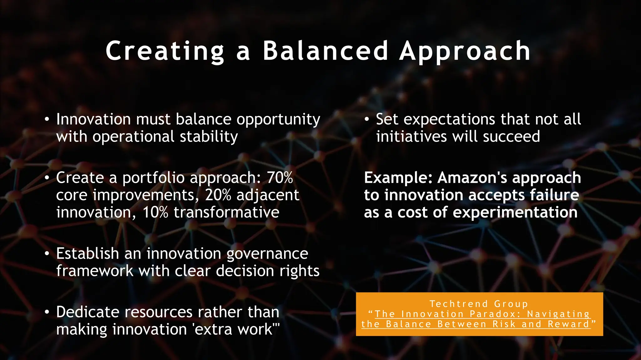 Creating a Balanced Approach
• Innovation must balance opportunity
with operational stability
• Create a portfolio approach: 70%
core improvements, 20% adjacent
innovation, 10% transformative
• Establish an innovation governance
framework with clear decision rights
• Dedicate resources rather than
making innovation 'extra work'"
• Set expectations that not all
initiatives will succeed
Example: Amazon's approach
to innovation accepts failure
as a cost of experimentation
Te c h t r e n d G r o u p
“ T h e I n n o v a t i o n P a r a d o x : N a v i g a t i n g
t h e B a l a n c e B e t w e e n R i s k a n d R e w a r d ”
 