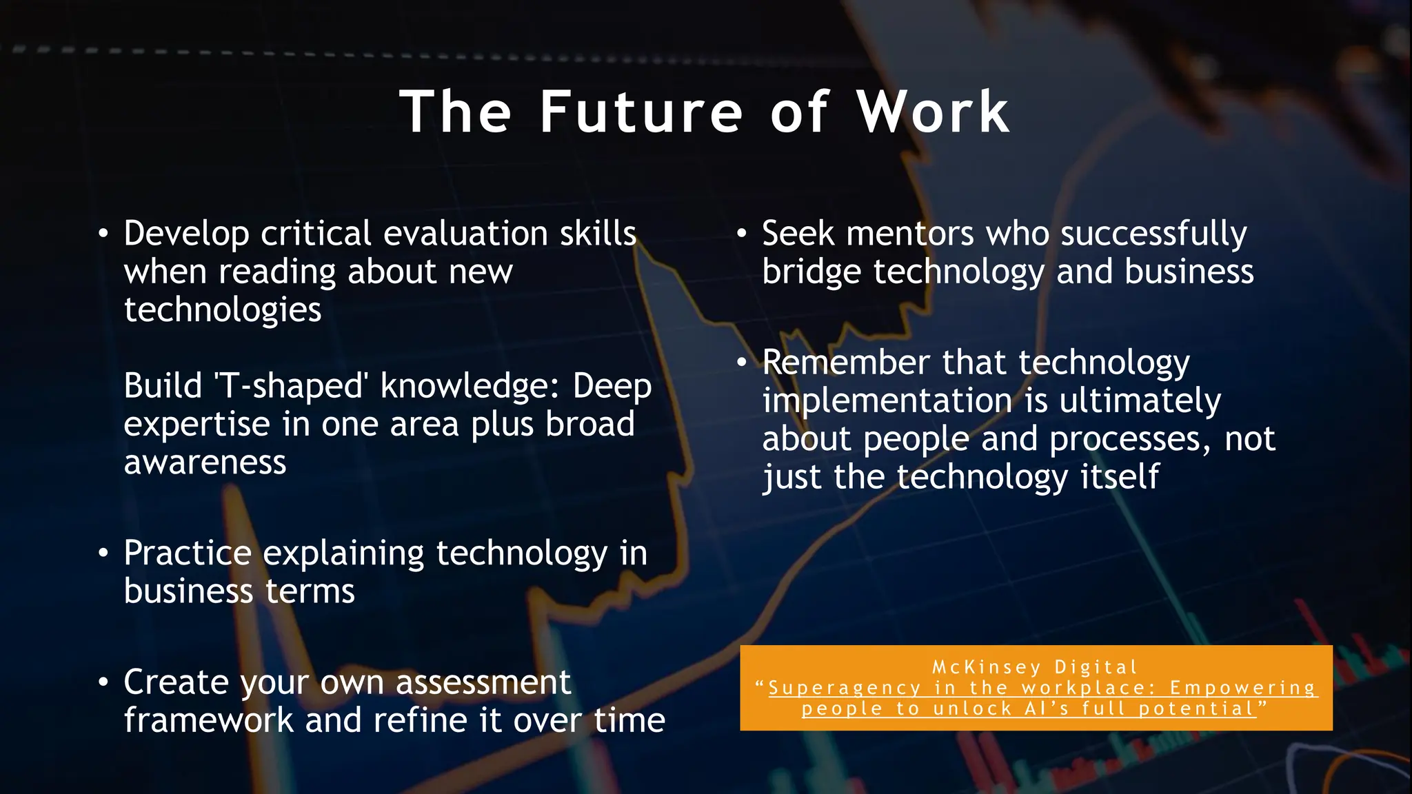M c K i n s e y D i g i t a l
“ S u p e r a g e n c y i n t h e w o r k p l a c e : E m p o w e r i n g
p e o p l e t o u n l o c k A I ’ s f u l l p o t e n t i a l ”
The Future of Work
• Develop critical evaluation skills
when reading about new
technologies
Build 'T-shaped' knowledge: Deep
expertise in one area plus broad
awareness
• Practice explaining technology in
business terms
• Create your own assessment
framework and refine it over time
• Seek mentors who successfully
bridge technology and business
• Remember that technology
implementation is ultimately
about people and processes, not
just the technology itself
 
